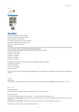 PLIN6EP_Bala

Pág. 99


DIVERTE-TE!
ACETATO 7
NA PONTA DA LÍNGUA                                                                               ACETATO 7

Língua Portuguesa • 6.° ano                                                                      n
                                                                                                       90732



                              VICIADA EM TELEVISÃO




                                                                  ?
                              Sergio Salma, Nathalie – Tu te fiches du monde!, Ed. Casterman, 2001




um verbo por dia
1. e 2. eu tenho ➔ presente do modo indicativo;
tu tiveste ➔ pretérito perfeito do modo indicativo;
ele tem ➔ presente do modo indicativo;
nós tínhamos ➔ pretérito imperfeito do modo indicativo.
vós tivestes ➔ pretérito perfeito do modo indicativo;
eles têm ➔ presente do modo indicativo;
Observação:
Por serem erros comuns, será importante chamar a atenção para a distinção entre a 3.a pessoa do singular e do plural do presente do indicativo (tem / têm)
e para a 2.a pessoa do singular e do plural do pretérito perfeito (tiveste / tivestes).
Em relação ao primeiro caso, poderão ser registados exemplos dos verbos derivados de ter:
ele mantém* ➔ eles mantêm
ele contém* ➔ eles contêm
ele detém* ➔ eles detêm
ele retém* ➔ eles retêm
ele obtém* ➔ eles obtêm
…
Relativamente ao segundo caso, outros exemplos (das três conjugações) poderão ser registados:
tu comeste ➔ vós comestes
(e nunca: tu comestes)
tu andaste ➔ vós andastes
tu foste ➔ vós fostes
…
*De acordo com as regras da acentuação das palavras agudas, acentuam-se os dissílabos e os polissílabos terminados em -em ou -ens (ninguém,
armazéns).




Pág. 100
Antes de Ler
a. Palavra intrusa: “Não percebi grande coisa, mas senti-me tão feliz que passei a jogar como se não estivesse sozinho em campo.” [linhas 28-29]




Págs. 101 a 103
LER ❦ COMPREENDER
2. A utilização da primeira pessoa do singular no pronome pessoal “Eu” e na forma verbal “sei”.

3.1. Um jogo de futebol.
3.2. Era a primeira vez que ele ia jogar com a sua equipa: “(…) é a minha estreia na nossa equipa.” [linha 8]
3.3. Linhas 1 a 13 ➔ véspera do jogo: o narrador anuncia que “amanhã” [linha 8] é a sua estreia na equipa. Refere ainda o que fez o pai “Antes de ir para
a cama” [linha 11].
Linhas 14 até ao fim ➔ dia do jogo: o narrador explica como passou “Esta noite” [linha 14] e o que aconteceu durante o jogo.

4.1. “Não posso correr o risco de ver no campo a família toda!” [linha 13]


                                                                                                               27
 
