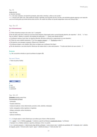 PLIN6EP_Bala

Pág. 105
Antes de Ler
a. Excertos retirados:
• “(...) de corpo comprido, com barbicha penteada, patas altas e fininhas, e olhos cor de carvão.”
• “(...) morava uma velha casa. Toda vestida de musgo e apertada com laçarotes de hera. Ao lado, uma borboleta gigante esperava com impaciên-
cia um sol muito gordo que ainda dormia atrás da serra. Um coelho de orelhas um bocado exageradas comia uma cenoura lilás.”




Págs. 106 e 107
LER ❦ COMPREENDER
1.
a. O Pedro desenhava sempre uma cabra. (ver 1.o parágrafo)
b. Ele não sabia muito bem o motivo por que fazia esses desenhos. (Interrogado sobre o porquê daquele desenho, ele respondeu “– Sei lá…” e “enco-
lheu os ombros”. Adianta, no entanto, uma hipótese de justificação: “(…) gosto muito desses bichos!”
c. A professora motivou-o para fazer um desenho diferente. (Ela tenta convencê-lo a experimentar um novo desenho.)
d. O Pedro fez outro trabalho lentamente. (“E ali ficou tempos e tempos (…)”; “Finalmente acabou.”)
e. Ele desenhou uma paisagem campestre. (Observe-se o desenho.)
f. A professora elogiou o seu trabalho. (São vários os elogios que a professora lhe dirige.)
g. Ele não abandonou o seu tema favorito. (Ainda que não esteja visível, a cabra está presente – “A cabra está dentro da casa a dormir…”)



ESCREVER
1. g. Ver os excertos retirados no guia do professor da página 105.



LER MAIS | FALAR
1. Título do poema: Ovelha.

2. a.


            3            5


        2       1        4


um verbo por dia
1.
a. quis
b. quiseres
c. quisessem




Págs. 108 e 109
Conteúdos testados nesta ficha:
Funcionamento da língua:
• pontuação;
• funções sintácticas;
• classes de palavras: nome, determinante, pronome, verbo, advérbio, interjeição;
• verbo: conjugação; verbos regulares e irregulares;
• diálogo: pontuação; verbos introdutores;
• tipos de frase;
• palavras homófonas.


1.1. a. A vírgula separa o nome (Calvin) que o pai utilizou para chamar o filho (vocativo).
1.2. a. sujeito ➔ eu e o Hobbes; predicado ➔ andamos a apanhar pirilampos; complemento directo ➔ pirilampos.
b. Exemplo: Eu e o Hobbes andamos a apanhar pirilampos, lá fora / no jardim.
1.3. eu ➔ pronome pessoal; o ➔ determinante artigo definido; pirilampos ➔ nome comum; mais ➔ advérbio de quantidade; Ah! ➔ interjeição; não ➔ advérbio
de negação; querias ➔ forma do verbo “querer”; agora ➔ advérbio de tempo; é ➔ forma do verbo “ser”.


                                                                            29
 