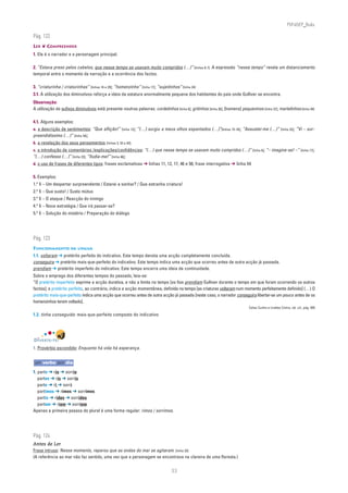 PLIN6EP_Bala

Pág. 122
LER ❦ COMPREENDER
1. Ele é o narrador e a personagem principal.

2. “Estava preso pelos cabelos, que nesse tempo se usavam muito compridos (…)” [linhas 6-7]. A expressão “nesse tempo” revela um distanciamento
temporal entre o momento da narração e a ocorrência dos factos.

3. “criaturinha / criaturinhas” [linhas 16 e 29]; “homenzinho” [linha 17]; “sujeitinhos” [linha 24]
3.1. A utilização dos diminutivos reforça a ideia da estatura anormalmente pequena dos habitantes do país onde Gulliver se encontra.
Observação:
A utilização de sufixos diminutivos está presente noutras palavras: cordelinhos [linha 8]; gritinhos [linha 30]; [homens] pequeninos [linha 37]; martelinhos [linha 49]

4.1. Alguns exemplos:
a. a descrição de sentimentos: “Que aflição!” [linha 12]; “(…) surgiu a meus olhos espantados (…)”[linhas 15-16]; “Assustei-me (…)” [linha 23]; “Vi – sur-
preendidíssimo (…)” [linha 54];
b. a revelação dos seus pensamentos [linhas 3, 33 e 42];
c. a introdução de comentários /explicações/confidências: “(…) que nesse tempo se usavam muito compridos (…)” [linha 6]; “– imagine-se! –” [linha 17];
“(…) confesso (…)” [linha 23]; “Iludia-me!” [linha 46];
d. o uso de frases de diferentes tipos: frases exclamativas ➔ linhas 11, 12, 17, 46 e 56; frase interrogativa ➔ linha 54

5. Exemplos:
1.o § – Um despertar surpreendente / Estarei a sonhar? / Que estranha criatura!
2.o § – Que susto! / Susto mútuo
3.o § – O ataque / Reacção do inimigo
4.o § – Nova estratégia / Que irá passar-se?
5.o § – Solução do mistério / Preparação do diálogo




Pág. 123
FUNCIONAMENTO DA LÍNGUA
1.1. voltaram ➔ pretérito perfeito do indicativo. Este tempo denota uma acção completamente concluída.
conseguira ➔ pretérito mais-que-perfeito do indicativo. Este tempo indica uma acção que ocorreu antes de outra acção já passada.
prendiam ➔ pretérito imperfeito do indicativo. Este tempo encerra uma ideia de continuidade.
Sobre o emprego dos diferentes tempos do passado, leia-se:
“O pretérito imperfeito exprime a acção durativa, e não a limita no tempo [os fios prendiam Gulliver durante o tempo em que foram ocorrendo os outros
factos]; o pretérito perfeito, ao contrário, indica a acção momentânea, definida no tempo [as criaturas voltaram num momento perfeitamente definido] (…) O
pretérito mais-que-perfeito indica uma acção que ocorreu antes de outra acção já passada [neste caso, o narrador conseguira libertar-se um pouco antes de os
homenzinhos terem voltado].
                                                                                                                                Celso Cunha e Lindley Cintra, ob. cit., pág. 455

1.2. tinha conseguido: mais-que-perfeito composto do indicativo




DIVERTE-TE!
1. Provérbio escondido: Enquanto há vida há esperança.


um verbo por dia

1. parto ➔ rio ➔ sorrio
   partes ➔ ris ➔ sorris
   parte ➔ ri ➔ sorri
   partimos ➔ rimos ➔ sorrimos
   partis ➔ rides ➔ sorrides
   partem ➔ riem ➔ sorriem
Apenas a primeira pessoa do plural é uma forma regular: rimos / sorrimos.




Pág. 124
Antes de Ler
Frase intrusa: Nesse momento, reparou que as ondas do mar se agitaram. [linha 33]
(A referência ao mar não faz sentido, uma vez que a personagem se encontrava na clareira de uma floresta.)


                                                                                    33
 