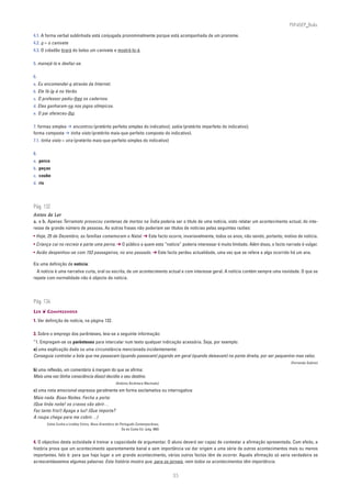 PLIN6EP_Bala

4.1. A forma verbal sublinhada está conjugada pronominalmente porque está acompanhada de um pronome.
4.2. o = o canivete
4.3. O cidadão tirará do bolso um canivete e mostrá-lo-á.

5. manejá-lo e desfaz-se.

6.
a. Eu encomendei-o através da Internet.
b. Ele fá-la-á no Verão.
c. O professor pediu-lhes os cadernos.
d. Eles ganharam-na nos jogos olímpicos.
e. O pai ofereceu-lho.

7. formas simples ➔ encontrou (pretérito perfeito simples do indicativo); sabia (pretérito imperfeito do indicativo);
forma composta ➔ tinha visto (pretérito mais-que-perfeito composto do indicativo).
7.1. tinha visto = vira (pretérito mais-que-perfeito simples do indicativo)

8.
a. perco
b. peças
c. coube
d. ris




Pág. 132
Antes de Ler
a. e b. Apenas Terramoto provocou centenas de mortos na Índia poderia ser o título de uma notícia, visto relatar um acontecimento actual, do inte-
resse de grande número de pessoas. As outras frases não poderiam ser títulos de notícias pelas seguintes razões:
• Hoje, 25 de Dezembro, as famílias comemoram o Natal. ➔ Este facto ocorre, invariavelmente, todos os anos, não sendo, portanto, motivo de notícia.
• Criança cai no recreio e parte uma perna. ➔ O público a quem esta “notícia” poderia interessar é muito limitado. Além disso, o facto narrado é vulgar.
• Avião despenhou-se com 153 passageiros, no ano passado. ➔ Este facto perdeu actualidade, uma vez que se refere a algo ocorrido há um ano.

Eis uma definição de notícia:
  A notícia é uma narrativa curta, oral ou escrita, de um acontecimento actual e com interesse geral. A notícia contém sempre uma novidade. O que se
repete com normalidade não é objecto de notícia.




Pág. 134
LER ❦ COMPREENDER
1. Ver definição de notícia, na página 132.

3. Sobre o emprego dos parênteses, leia-se a seguinte informação:
“1. Empregam-se os parênteses para intercalar num texto qualquer indicação acessória. Seja, por exemplo:
a) uma explicação dada ou uma circunstância mencionada incidentemente:
Conseguia controlar a bola que me passavam (quando passavam) jogando em geral (quando deixavam) na ponta direita, por ser pequenino mas veloz.
                                                                                                                                         (Fernando Sabino)

b) uma reflexão, um comentário à margem do que se afirma:
Mais uma vez (tinha consciência disso) decidia o seu destino.
                                                       (António Alcântara Machado)

c) uma nota emocional expressa geralmente em forma exclamativa ou interrogativa:
Mais nada. Boas-Noites. Fecha a porta:
(Que linda noite! os cravos vão abrir…
Faz tanto frio!) Apaga a luz! (Que importa?
A roupa chega para me cobrir…)
         Celso Cunha e Lindley Cintra, Nova Gramática do Português Contemporâneo,
                                                          Sá da Costa Ed. (pág. 660)


4. O objectivo desta actividade é treinar a capacidade de argumentar. O aluno deverá ser capaz de contestar a afirmação apresentada. Com efeito, a
história prova que um acontecimento aparentemente banal e sem importância vai dar origem a uma série de outros acontecimentos mais ou menos
importantes. Isto é: para que haja lugar a um grande acontecimento, vários outros factos têm de ocorrer. Aquela afirmação só seria verdadeira se
acrescentássemos algumas palavras: Esta história mostra que, para os jornais, nem todos os acontecimentos têm importância.


                                                                                       35
 