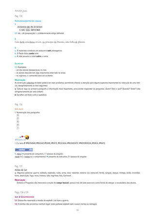 PLIN6EP_Bala

Pág. 135
FUNCIONAMENTO DA LÍNGUA
1.
     FOLHA DE PLÁTANO
      CAIU DA ÁRVORE
1.1. da = de (preposição) + a (determinante artigo definido)

2.
Caiu da/de uma/duma árvore, no princípio do Outono, uma folha de plátano.

3.
a. O motorista conduzia um autocarro sem passageiros.
b. O Paulo lutou contra mim.
c. A mãe pousou a caixa sobre a cama.


ESCREVER
1.1. Exemplos:
– um dos alunos desapareceu no mar;
– os alunos descobriram algo importante enterrado na areia;
– no regresso, a camioneta teve um acidente.

Observação:
A construção colectiva do texto poderá ser mais produtiva, permitindo chamar a atenção para alguns aspectos importantes na redacção de uma notí-
cia, designadamente os dois seguintes:
a. Colocar logo no primeiro parágrafo a informação mais importante, procurando responder às perguntas: Quem? [fez] o quê? Quando? Onde? (não
obrigatoriamente por esta ordem).
b. Escolher um título curto e apelativo.



Pág. 136
LER MAIS
1. Numeração dos parágrafos:
    3
     2
     5
     4
     1




DIVERTE-TE!
1. É a letra P: PREPARAR; PREGAR; PODRE; PENTE; PESCADA; PRESIDENTE; PREFERÊNCIA; PORCA; PRATO


um verbo por dia
1. meça ➔ presente do conjuntivo, 1.a pessoa do singular;
mede-lo [= medes tu o comprimento] ➔ presente do indicativo, 2.a pessoa do singular.



Pág. 137
Antes de Ler
a. Algumas palavras: guerra, soldado, explosão, ruído, arma, lutar, rebentar, estoirar (ou estourar), ferido, sangue, ataque, inimigo, avião, incendiar,
fumo, destruição, fuga, mina, tristeza, ódio, lágrimas, luto, Carnaval…

Observação:
  Embora o Programa não mencione a noção de campo lexical, parece-nos útil este exercício como forma de alargar o vocabulário dos alunos.



Págs. 138 e 139
LER ❦ COMPREENDER
1.1. Estava-lhe reservada a missão de explodir / de fazer a guerra.
1.2. A bomba não encontrou nenhum lugar onde pudesse explodir sem causar mortes ou estragos.

                                                                          36
 