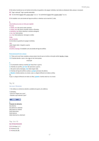 PLIN6EP_Bala

2. Ela tentou transformar-se em bomba de bicicleta, de gasolina e de apagar incêndios, mas todos se afastavam dela, porque a receavam.
2.1. “fugir a sete pés”: fugir a grande velocidade.
2.2. “as bicicletas fugiam dela a duas rodas” [linha 21]; “os automóveis fugiam dela a quatro rodas” [linha 23].

3. Foi trabalhar com uma bomba de fogo-de-artifício e rebentou num arraial de S. João.

4.
Uma bomba procurava um sítio para explodir.
Foi para:
a cidade, mas não queria matar pessoas;
o campo, mas não queria incendiar searas e florestas;
a montanha, mas havia rebanhos e animais selvagens;
o mar, mas havia peixes;
o ar, mas havia pássaros, morcegos e aviões.
Então
quis ser bomba:
de bicicleta; de gasolina; de apagar incêndios,
mas
todos fugiam dela / ninguém a queria.
Finalmente
encontrou emprego: foi trabalhar com uma bomba de fogo-de-artifício.


FUNCIONAMENTO DA LÍNGUA
1.1. Trata-se de uma frase complexa, porque possui mais do que um verbo ou locução verbal: decidiu ir; havia.
1.2. A bomba decidiu ir para o mar, mas no mar havia peixes.
                                  conjunção
2.
a. O comandante ordenou à bomba que fosse fazer a guerra.
b. A bomba era pacífica, por isso não apreciava a guerra.
c. Ela queria outros empregos, mas todos fugiam dela.
d. A bomba de fogo-de-artifício aceitou-a, porque precisava de pólvora.
e. Quando a bomba estoirou no arraial, a paz e a alegria brilharam em todos os olhos.
Ou:
A paz e a alegria brilharam em todos os olhos, quando a bomba estoi rou no arraial.




Pág. 140
LER MAIS | ESCREVER

1. Em ambos os cartoons se aborda o problema da guerra, da violência.

3. Exemplos:
• Socorro! Tragam-me a paz!
• Quando é que noticiam a paz?


um verbo por dia
2.
Presente do indicativo
[eu] destruo
[tu] destruis ou destróis
[ele] destrui ou destrói
[nós] destruímos
[vós] destruís
[eles] destruem ou destroem



Págs. 144 e 145
LER ❦ COMPREENDER
1.1. A ➔ linhas 1 a 7;
B ➔ linhas 8 a 33;
C ➔ linhas 34 a 83.


                                                                            37
 