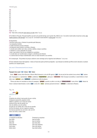 PLIN6EP_Bala

1.2.
 A
 B
 C
 B
 C
 C
 B
 A
 B
 C
1.3. B – C – A
1.4. “Tudo tinha começado pelo menos um mês antes.” [linha 8]

2. Foi Ulderico Pançudo. Pançudo significa que tem uma grande barriga, que é gordo. Ora, Ulderico era “um senhor muito luzidio, de pernas curtas, dois
duplos queixos e três barrigas” [linhas 29-30]; era “um homem muito baixinho e muito gordo” [linhas 40-41].

3. Argumentos:
• durante muitos anos, o Homem foi oprimido pela Natureza;
• os mosquitos mordem;
• o pólen das flores provoca alergias;
• os pássaros fazem alarido e acordam o Homem;
• o mundo seria melhor sem ratos, aranhas, abelhas, vespas e pombos;
• o Homem é o único imperador do mundo;
• tudo o que existe é fruto da sua inteligência e grandeza;
• o mundo deve ser transformado à imagem e semelhança do Homem;
• o cosmos deve ser limpo e desinfectado como as casas de banho e as cozinhas.

4. A comparação: “Os portões do parque cederam como manteiga sob as lagartas dos bulldozers.” [linhas 81-82]

5. Foram utilizadas frases interrogativas – todas as frases dos quatro primeiros parágrafos – que traduzem as dúvidas que Rick se terá colocado a si próprio
quando se viu naquele quarto.


LER MAIS | FUNCIONAMENTO DA LÍNGUA
1.
Papagaio leva casal      a   deixar    de    fumar
     Como bons donos, Kevin Barclay e Sharon Wood deixaram o vício de 50 cigarros por dia em prol da boa saúde do seu animal                  de    estima-
ção. O papagaio J. J. apresentava sérios problemas respiratórios , pelo que o veterinário Glen Cousquer aconselhou o casal britânico a fazer
tudo o que pudesse para melhorar o ambiente em volta do pássaro.
     “Penso que devo ter assustado os donos do papagaio, porque quando os voltei a ver eles já           tinham entrado    numa clínica para deixar de
fumar e estavam determinados a cortar com o vício. Em cinco semanas pararam de fumar”, afirmou o veterinário à Reuters.



Pág. 146


DIVERTE-TE!
1.1.
A galinha da vizinha é mais gorda do que a minha.
A pequeno passarinho, pequeno ninho.
Aldeã é a galinha e vai à mesa da rainha.
Animal de bico não faz patrão rico.
Ano de abelhas, ano de ovelhas.
Ao gato por ser ladrão não o tires da tua mansão.
Ao luar de Janeiro, vê-se a raposa no outeiro.
As moscas apanham-se com mel e não com fel.
Asno com fome, cardos come.

um verbo por dia
1. Presente do indicativo                    Presente do conjuntivo
[eu] valho                                   [que eu] valha
[tu] vales                                   [que tu] valhas
[ele] vale                                   [que ele] valha
[nós] valemos                                [que nós] valhamos
[vós] valeis                                 [que vós] valhais
[eles] valem                                 [que eles] valham

                                                                            38
 