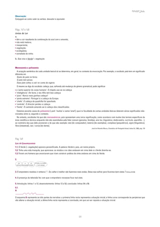 PLIN6EP_Bala

Observação:
Conjugam-se como valer os verbos: desvaler e equivaler.



Págs. 147 e 148
Antes de Ler
a.
• têm a cor resultante da combinação do azul com o amarelo;
• não está madura;
• inexperiente;
• vegetação;
• ecologistas;
• variedade de vinho.

b. Que viva o Verde! = vegetação



Monossemia e polissemia
  A acepção semântica de cada unidade lexical só se determina, em geral, no contexto da enunciação. Por exemplo, o vocábulo pato tem um significado
diferente em
  Gosto de pato no forno.
  O pato tem penas.
  Esse pato voltou a cair no conto do vigário.
     O mesmo se diga do vocábulo cabeça, que, sofrendo até mudança de género gramatical, pode significar
• a ‘parte superior do corpo humano’: O chapéu usa-se na cabeça.
• ‘inteligência’: De facto, o teu filho tem boa cabeça.
• ‘juízo’: Nunca mais ganhas cabeça!
• ‘ponto extremo’: Portugal é a cabeça da Europa.
• ‘chefe’: O cabeça da quadrilha foi apanhado.
• ‘controlo’: O director perdeu a cabeça.
• ‘frente’: O camisola-amarela vai à cabeça dos classificados.
  Estamos perante casos de polissemia [<poli- ‘muitos’ e sema ‘sinal’], que é a faculdade de certas unidades léxicas deterem vários significados rela-
cionados entre si, segundo o contexto.
  No entanto, vocábulos há que são monossémicos, pois apresentam uma única significação, como acontece com muitos dos termos específicos da
área científica e técnica enquanto não são assimilados pelo falar comum (genoma, fenótipo, ano-luz, linguística, dodecaedro, currículo, saprófita…),
ao contrário dos que dele provieram e de que são exemplo rato [do computador], bateria [de exemplos], complexo [psiquiátrico], signo [linguístico],
flora [intestinal], raiz / coroa [do dente].
                                                                                            José de Almeida Moura, Gramática do Português Actual, Lisboa Ed., 2003, pág. 178




Pág. 149
LER ❦ COMPREENDER
1.1. O Verde [= vegetação] aparece personificado. A palavra Verde é, pois, um nome próprio.
1.2. Tinha uma vida tranquila, que apreciava: os miúdos e os cães andavam em cima dele e o Verde divertia-se.
1.3. Foram uns homens que anunciaram que iriam construir prédios de vinte andares em cima do Verde.

2.
   um         a      os     os pais, os irmãos
 cachorro canzoada miúdos     e uns amigos



3. O empreiteiro resolveu ir embora (“– Se calhar é melhor não fazermos mais ondas. Deixa isso esfriar para ficarmos bem vistos.”) [linhas 45-46]

4. A presença da televisão fez com que o empreiteiro receasse ficar mal visto.

5. Introdução: linhas 1 a 12; desenvolvimento: linhas 13 a 53; conclusão: linhas 54 a 58.
5.1.
A


O esquema A representa as três partes da narrativa: a primeira linha recta representa a situação inicial; a linha curva corresponde às peripécias que
vão alterar a situação inicial; a última linha recta representa a conclusão, em que vai ser reposta a situação inicial.




                                                                            39
 