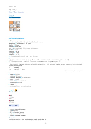 PLIN6EP_Bala

Págs. 150 e 151
OUVIR ❦ FALAR | ESCREVER

2.
ACETATO 9
 NA PONTA DA LÍNGUA                                                                           ACETATO 9

 Língua Portuguesa • 6.° ano                                                                  n
                                                                                                         90732



                                  ESCRAVO DA TV




                               Bill Watterson, Calvin & Hobbes, trad. de Helena Gubernatis, Ed. Gradiva, 1997




FUNCIONAMENTO DA LÍNGUA
1. Ex.:
nome ➔ construção, prédio, andares, canzoada, Verde, pedreiros, cães
determinante ➔ a, um, vinte, a, o, os, tantos
adjectivo ➔ furiosos
pronome ➔ alguém, eles
verbo ➔ anunciou, ocupou, deitaram, fugir, contavam, ver
advérbio ➔ não, ali
preposição ➔ de, de, a
conjunção ➔ mas, e
interjeição ➔ ai!, ai!
1.1. É uma onomatopeia; pretende imitar o ladrar dos cães.
2.
• àquela: o acento grave assinala a contracção da preposição a com o determinante demonstrativo aquela [= a + aquela]
• à: o acento grave assinala a contracção da preposição a com o determinante artigo definido a [= a + a]

 “O acento grave é empregado para indicar a crase da preposição a com a forma feminina do artigo (a, as) e com os pronomes demonstrativos a(s),
aquele(s), aquela(s), aquilo:
     à                                       àquele(s)
     às                                      àquela(s)                                                           àquilo”
                                                                                                                                Celso Cunha e Lindley Cintra, ob. cit., pág. 64

3.
a. sujeito ➔ Os miúdos
   predicado ➔ brincavam
   compl. circ. de lugar ➔ por cima do Verde
b. sujeito ➔ Os cães
   predicado ➔ escavavam o Verde
   compl. directo ➔ o Verde
4. Exemplo:
A canzoada ladrou aos homens, naquele dia.



DIVERTE-TE!
1.
➔ hoje
➔ homem
➔ hora
➔ hospital
➔ horário

um verbo por dia
1.
a. creio ➔ presente do indicativo
b. Crê ➔ imperativo
c. crê ➔ presente do indicativo
d. creias ➔ presente do conjuntivo
e. crêem ➔ presente do indicativo

Observação:
Conjugam-se como crer e ler os derivados destes verbos: descrer, reler, etc.


                                                                                                                           40
 