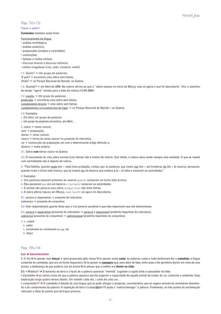 PLIN6EP_Bala

Págs. 152 e 153
Fiquei a saber?
Conteúdos testados nesta ficha:
Funcionamento da língua:
• análise morfológica;
• análise sintáctica;
• preposições (simples e contraídas);
• conjunções;
• tempos e modos verbais;
• discurso directo e discurso indirecto;
• verbos irregulares (crer, valer, construir, medir).

1.1. Quem? ➔ Um grupo de pastores;
O quê? ➔ encontrou uma zebra sem listras;
Onde? ➔ no Parque Nacional de Nairobi, no Quénia.
1.2. Quando? ➔ em Abril de 2004. Na notícia afirma-se que a “zebra nasceu no início de Março, mas só agora é que foi descoberta”. Ora, o advérbio
de tempo “agora” remete para a data da notícia (13-04-2004).
1.3. sujeito ➔ Um grupo de pastores;
predicado ➔ encontrou uma zebra sem listras;
complemento directo ➔ uma zebra sem listras;
complementos circunstanciais de lugar ➔ no Parque Nacional de Nairobi + no Quénia.
1.4. Exemplos:
• Em Abril, um grupo de pastores
• Um grupo de pastores encontrou, em Abril, ...
2. zebra ➔ nome comum;
sem ➔ preposição;
listras ➔ nome comum;
nasce ➔ forma do verbo nascer no presente do indicativo;
no ➔ contracção da preposição em com o determinante artigo definido o;
Quénia ➔ nome próprio.
3.1. Zebra com listras nasce no Quénia.
3.2. O nascimento de uma zebra normal (com listras) não é motivo de notícia. Com efeito, a notícia deve conter sempre uma novidade. O que se repete
com normalidade não é objecto de notícia.
4. “Paul Gathitu, guarda nesta [em + esta] área protegida, contou que os pastores, que vivem nas [em + as] fronteiras da [de + a] reserva, pensaram,
quando viram o bicho todo branco, que se tratava de um bezerro que andava à [a + a] solta e avisaram as autoridades.”
5. Exemplos:
a. Uns pastores estavam próximos da reserva quando avistaram um bicho todo branco.
b. Eles pensaram que era um bezerro e / portanto avisaram as autoridades.
c. O animal não parecia uma zebra, porque / pois não tinha listras.
d. A zebra albina nasceu em Março, mas / porém só agora foi descoberta.
6.1. parece e esperamos ➔ presente do indicativo;
sobreviva ➔ presente do conjuntivo.
6.2. Este responsável/o guarda disse que a cria parecia saudável e que eles esperavam que ela sobrevivesse.
6.3. parece e esperamos (presente do indicativo) ➔ parecia e esperavam (pretérito imperfeito do indicativo);
sobreviva (presente do conjuntivo) ➔ sobrevivesse (pretérito imperfeito do conjuntivo).
7. a. crêem
  b. valha
  c. constroem ou construem [ver pág. 140]
  d. meço




Págs. 158 a 160
LER ❦ COMPREENDER
1. O frio fê-lo pensar num lençol; a lama provocada pela chuva fê-lo pensar numa cama; as palavras cama e Leão lembraram-lhe o camaleão; a língua
comprida do camaleão, que era um bicho linguareiro, fê-lo pensar no papagaio que, para além de falar, tinha asas e lhe permitiria dormir em cima de uma
árvore; a lembrança de que poderia cair da árvore fê-lo pensar que o melhor era dormir no chão.
2.1. • Rhããoo!! ➔ O tamanho da letra e o facto de a palavra aparecer “tremida” sugerem o rugido forte e assustador do leão.
• Camaleão ➔ as várias cores em que a palavra aparece escrita sugerem a capacidade de aquele animal de mudar de cor conforme o ambiente. Essa
explicação surge quatro versos abaixo: Um vestido cada dia, / cada dia uma cor…
• compriiiida!!! ➔ O camaleão é dotado de uma língua que se pode alongar e projectar, característica que se sugere através do movimento desenha-
do e do comprimento da palavra. A repetição da letra i (compriiiida!!!) ajuda a “esticar/alongar” a palavra. Finalmente, os três pontos de exclamação
reforçam a ideia do pasmo que tal língua provoca.

                                                                         41
 