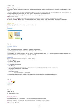 PLIN6EP_Bala

1.2. Interpretações possíveis:
• o poema / as palavras pode(m) servir para cantar / celebrar a paz, mas também pode(m) servir para denunciar / condenar / criticar a guerra / o mal /
o ódio…;
• um poema pode conquistar (pense-se, por exemplo, num poema de amor), mas também magoar (por exemplo, os poemas que visam ridicularizar os
vícios ou defeitos de uma instituição, de uma classe social ou de uma pessoa – os poemas satíricos);
• há palavras doces, brandas, apaziguadoras; outras são duras, violentas, agressivas.
1.3. Uma relação possível:
• “pífaro de paz” ➔ fico, peço, recomeço [a estes verbos podemos associar a ideia de entrega, de negociação, de reconstrução]
• “pedra de arremesso” ➔ parto, peco, grito, acabo [a estes verbos podemos associar a ideia de instabilidade, de confusão, de destruição]


GUARDA-RIOS
1. A disposição gráfica do poema sugere o curso sinuoso de um rio.

2.
ACETATO 10
 NA PONTA DA LÍNGUA
 Língua Portuguesa • 6.° ano


                                                                                                   POESIA VISUAL
                                           tarde




                                                                 Isto




                                                                                                                               linha curv
                                                                                                                                         a
                                                                      é
                                         pio da




                                                                   um voo
                                   princí




                                                                                                                               e aqui
                                                                          de ave




                                                                                                         Linha recta




                                                                                                                               estou
                                     ao




                                                                                                                                 eu
                                                                             ao enc
                               quase




                                          Isto é um arame de água
                                          ou um sonho de margem
                                                                                   ontro
                         trave




                                                                                                                                              linha




                                                                                                                           uma letra
                                                                                      doutr
                     uma




                                                                                                                            vulgar.
                                                                                                                                                 oblíq
                                                                                           a ave
                   bra de




                                                                                                                             Sem mim,
                                                            apert
                                            acerta




                                                                                                                                                      ua,




                                                                                                                             o teu nome
                                                                 a




                                                                                                                               não saberias
            é a som




                                    apar                                                                                       pronunciar:
                                                                    afusa
          Isto




                                                     Agora
                                                       eu                                                                      Teresa Guedes, Palavromanias, Porto Editora, 1993
                                                    que vim
                                                  do princípio
                                                    da água
                                                        e
                                                     do fim
                                                   da Terra
                                                                                                                       É no ar que                       tudo existe
                                                                                                                                   ond               que            !...
                                                                                                                                                                                                  n




                            sobre estes meus pezinhos leves                                                                           eia tudo! É lá
                                                                                                                                                                                                  ACETATO 10




                            ando no mundo como tu me escreves
                                                                                                                                                                                          90732




                        Mário Castrim, Estas são as letras, Ed. Caminho, 1997                                                  Mário de Sá-Carneiro, Manucure, in Orpheu II (Maio 1915)




Pág. 165
LER MAIS | ESCREVER
1.1.
• é um “escadote de um degrau só” ➔ referência ao desenho do H maiúsculo;
• é um “peso morto*” ➔ é um peso morto, porque não tem som, não se pronuncia;
(* peso morto: que não tem utilidade)
• é uma letra má com ou sem a companhia de “um l ou um n” [e poderia acrescentar-se um “c”] ➔ referência aos dígrafos nh e lh e às dúvidas orto-
gráficas que muitas vezes se levantam sobre a utilização da letra h.

Observação:
Poderá ser oportuno recordar os casos em que se utiliza a letra h:
“O h usa-se apenas:
a) no início de certas palavras:
   haver • hoje • homem
b) no fim de algumas interjeições:
   ah! • oh! • uh!
c) no interior de palavras compostas, em que o segundo elemento, iniciado por h, se une ao primeiro por meio de hífen:
   anti-higiénico • pré-histórico • super-homem
d) nos dígrafos ch, lh e nh:
   chave • talho • banho”
                                                                                                     Celso Cunha e Lindley Cintra, ob. cit., págs. 63-64

1.2. O som da letra Z é associado ao zumbido de uma abelha (“é um zzzzz que se perdeu / ou uma abelha que passa?”).



Pág. 166


DIVERTE-TE!
1. Letra Q.



Pág. 167
Antes de Ler
a. Título retirado: “À noite”


LER ❦ COMPREENDER
1. A referência ao pai que, à noite, protege a casa, encerrando portas e fechando persianas.

2. A criança sai de casa, “até de manhã”, através do sonho (abrindo “a porta larga dos meus sonhos”).

4. Título retirado: “À noite”.


                                                                                                                                                                                                               44
 