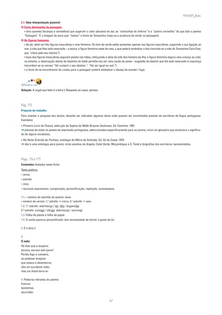 PLIN6EP_Bala

2.1. Uma interpretação possível:
✪ Cores dominantes da paisagem:
  • tons quentes (laranjas e vermelhos) que sugerem o calor abrasivo do sol, as “entranhas do inferno” e a ”poeira vermelha” de que fala o poema
  “Estiagem”. É a imagem da seca que “matou” a horta de Tomasinho (veja-se a ausência de verde na paisagem).
✪ As figuras humanas:
  • de pé, vêem-se três figuras masculinas e uma feminina. Os tons de verde estão presentes apenas nas figuras masculinas, sugerindo a sua ligação ao
  mar, à vida que lhes está reservada – a pesca; a figura feminina veste de roxo, o que poderá simbolizar o luto (recorde-se a mãe de Tomasinho-Cara-Feia,
  que “chora pelo seu menino”).
  • duas das figuras masculinas seguram peixes nas mãos, reforçando a ideia da vida dos homens da ilha; a figura feminina segura uma criança ao colo;
  no entanto, a observação atenta do desenho do bebé permite-nos ver uma cauda de peixe – sugestão do destino que lhe está reservado à nascença
  (recordem-se os versos “Vai cumprir o seu destino.”, “Vai ser igual ao avô.”).
  • o facto de se encontrarem de costas para a paisagem poderá simbolizar o desejo de evasão / fuga.




DIVERTE-TE!
Solução: A vogal que falta é a letra i. Resposta ao rapaz: piratas.




Pág. 175
Projecto de trabalho
Para orientar a pesquisa dos alunos, deverão ser indicadas algumas obras onde possam ser encontrados poemas de escritores de língua portuguesa.
Exemplos:

• Primeiro Livro de Poesia, selecção de Sophia de Mello Breyner Andresen, Ed. Caminho, 1991
➔ poemas de todos os países de expressão portuguesa, seleccionados especificamente para os jovens; inclui um glossário que esclarece o significa-
do de alguns vocábulos;

• Na Noite Grávida de Punhais, antologia de Mário de Andrade, Ed. Sá da Costa, 1975
➔ não é uma antologia para jovens; inclui poemas de Angola, Cabo Verde, Moçambique e S. Tomé e biografias dos escritores representados.




Págs. 176 e 177
Conteúdos testados nesta ficha:
Texto poético:
• verso;
• estrofe;
• rima;
• recursos expressivos: comparação, personificação, repetição, onomatopeia.

1.1. • número de estrofes do poema: duas;
• número de versos: 1. estrofe ➔ cinco; 2. estrofe ➔ seis.
                       a                  a


1.2. 1.a estrofe: adormecer / ler; tília / buganvília
2.a estrofe: consigo / abrigo; adormecer / escrever
1.3. Folha de planta e folha de papel.
1.4. O vento aparece personificado: tem necessidade de dormir e gosta de ler.

2. É a letra I.

3.
O nabo
Há dias que a toupeira
escava, escava sem parar!
Perdia logo a canseira,
se pudesse imaginar
que estava a desenterrar,
não um suculento nabo,
mas um míssil terra-ar.

4. Palavras retiradas do poema:
francas
bonitinhas
escuridão

                                                                           47
 