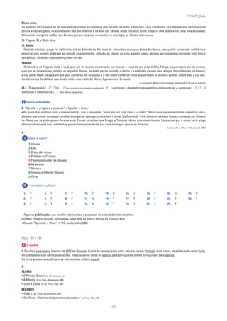 PLIN6EP_Bala

Eis os erros:
Os episódio do Ciclope e do rei Eolo estão trocados; o Ciclope só tem um olho na testa; a feiticeira Circe transforma os companheiros de Ulisses em
porcos e não em gatos; os episódios da Ilha dos Infernos e do Mar das Sereias estão trocados; Sísifo empurra uma pedra e não uma bola de futebol;
Ulisses não mergulha no Mar das Sereias, porque foi preso ao mastro; no naufrágio, só Ulisses sobreviveu.
11. Páginas 28 a 32 da obra.
12. Sísifo:
  Herói da mitologia grega, rei de Corinto, avô de Belerofonte. Por meio de artimanhas conseguiu êxitos duvidosos, pelo que foi condenado no Inferno a
empurrar uma enorme pedra até ao cimo de uma montanha; contudo, ao chegar ao cimo, a pedra rolava de novo encosta abaixo, tornando inútil todo o
seu esforço. Simboliza todo o esforço feito em vão.
Tântalo:
  Rei lendário da Frígia ou Lídia, o qual, quer por ter servido em alimento aos deuses o corpo do seu próprio filho, Pélope, esquartejado por ele mesmo,
quer por ter revelado aos mortais os segredos divinos, ou ainda por ter roubado o néctar e a ambrósia para os seus amigos, foi condenado, no Inferno,
a não poder beber da água em que jazia submerso até ao queixo e a não poder comer os frutos que pendiam ao alcance da mão. Sobre toda a sua des-
cendência (os Tantálidas) caiu desde então uma maldição (Atreu, Agamémnon, Orestes).
                                                                                                     in Lexicoteca, Moderna Enciclopédia Universal, Ed. Círculo de Leitores

14.1. “E depois era (…)” / “Era (…)” [no início dos cinco primeiros parágrafos]; “(…) aventuras e desventuras e aventuras e desventuras e aventuras (…)” / “(…)
aventuras e desventuras (…)” [dois últimos parágrafos].


 D Outras actividades

2. “Agradar a gregos e a troianos” = Agradar a todos.
• Há quem diga também, com o mesmo sentido, que é impossível “estar em paz com Deus e o diabo”. Estas duas expressões dizem respeito a situa-
ções em que não se consegue conciliar duas partes opostas, como o bem e o mal. Na Guerra de Tróia, travaram-se lutas ferozes, contadas por Homero
na Ilíada, que se prolongaram durante anos. É caso para dizer que Gregos e Troianos não se entendiam mesmo! Foi preciso que o nosso herói grego
Ulisses utilizasse as suas artimanhas e o seu famoso cavalo de pau para conseguir vencer os Troianos.
                                                                                                                                                         o
                                                                                                                                  in Aprender a Olhar, n. 13, Jun./Jul. 2004

4.
     I    Quem é quem?
          1 Ulisses
          2 Eolo
          3 O seu cão Argus
          4 Polifemo (o Ciclope)
          5 Penélope (mulher de Ulisses)
          6 As sereias
          7 Nausica
          8 Telémaco (filho de Ulisses)
          9 Circe

     II    Verdadeiro ou falso?

     1.    V            4.     F                  7.   F   10.    F         13.   V       16.   V            19.     F            22.     V              25.     V
     2.    V            5.     F                  8.   F   11.    V         14.   F       17.   F            20.     F            23.     F              26.     F
     3.    F            6.     V                  9.   F   12.    V         15.   F       18.   V            21.     F            24.     F


  Algumas publicações que contêm informações e propostas de actividades interessantes:
• O Meu Primeiro Livro de Actividades sobre Arte da Grécia Antiga, Ed. Cultural Kids
                                o
• Revista “Aprender a Olhar”, n. 13, Junho/Julho 2004



Págs. 187 e 188
 A A autora

1. Escritora portuguesa. Nasceu em 1913 em Hanover. Fugida às perseguições nazis, refugiou-se em Portugal, onde casou, estabelecendo-se no Porto.
Foi colaboradora de várias publicações. Traduziu várias obras de alemão para português e contos portugueses para alemão.
Os livros que escreveu dirigem-se sobretudo ao público juvenil.

2.
TEATRO
• O Príncipe Nabo. Porto: Afrontamento, s.d.
• A Adivinha. 2.a ed. Porto: Afrontamento, 1994
• João e Guida. 5.a ed. Porto: ASA, 1997
RECONTO
• Silka. 2.a ed. Porto: Afrontamento, 1991
• Ora Ouve... Histórias antiquíssimas adaptadas. 3.a ed. Porto: ASA, 1997

                                                                                  49
 