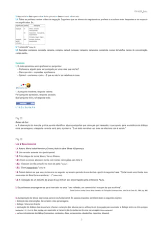 PLIN6EP_Bala

3. impossível • desorganizado • indisciplinado • desmotivado • ilimitado
3.1. Todos os prefixos contêm a ideia de negação. Sugerimos que os alunos vão registando os prefixos e os sufixos mais frequentes e os respecti-
vos significados. Ex.:
significado prefixo          exemplos
negação     in-       infeliz, invisível,
                      indisciplinado
            im-       impossível, imprudente,
                      impermeável
            i-        ilimitado, ilegal, ilógico
negação,    des-      destapar, desfazer,
acção                 desmotivado
contrária

4. “camponês” [linha 18]
4.1. Exemplos: campismo, campista, campina, campino, campal, campear, campeiro, campesino, campícola, campo de batalha, campo de concentração,
campo-santo...



ESCREVER
1. O João aproximou-se da professora e perguntou:
   – Professora, alguém pode ser castigado por uma coisa que não fez?
   – Claro que não – respondeu a professora.
   – Óptimo! – exclamou o João. – É que eu não fiz os trabalhos de casa.




DIVERTE-TE!
1. A pergunta insolente, resposta valente.
Para pergunta apressada, resposta pousada.
Qual pergunta farás, tal resposta terás.

 um verbo por dia
1. 1.d; 2.c; 3.a; 4.e; 5.b.




Pág. 29
Antes de Ler
a. A observação da mancha gráfica permite identificar alguns parágrafos que começam por travessão, o que aponta para a existência de diálogo
entre personagens; a resposta correcta será, pois, a primeira: “É um texto narrativo cujo tema se relaciona com a escola.”




Pág. 30
LER ❦ COMPREENDER

1.1. Autora: Maria Isabel Mendonça Soares; título da obra: Verde é Esperança.
1.2. Um narrador ausente (não participante).
1.3. Três colegas de turma: Vasco, Vera e Viviana.
1.3.1. Eram os únicos alunos da turma com nomes começados pela letra V.
1.3.2. “Estavam os três sentados no muro do pátio.” [linha 1]
1.3.3. “Eram inseparáveis.” [linha 18]

1.4. Poderá deduzir-se que a acção decorre no segundo ou terceiro período do ano lectivo a partir da seguinte frase: “Tinha havido uma Vanda, mas
essa antes do Natal fora-se embora (…)” [linhas 19-20]

1.5. A realização de um trabalho de grupo de que tinham sido encarregados pela professora Paula.


2. Os parênteses empregaram-se para intercalar no texto “uma reflexão, um comentário à margem do que se afirma”.
                                                                (Celso Cunha e Lindley Cintra, Nova Gramática do Português Contemporâneo, João Sá da Costa Ed., 1984, pág. 660)



3. A preparação da leitura expressiva parece-nos fundamental. Os passos propostos permitem rever as seguintes noções:
• distinção das intervenções do narrador e das personagens;
• diálogo / discurso directo;
• pontuação do diálogo (será oportuno chamar a atenção dos alunos para a utilização do travessão para assinalar o diálogo entre os três amigos
[parágrafos 2, 3, 4, 5 e 6] e das aspas para assinalar a transcrição das palavras de uma personagem [último parágrafo];
• verbos introdutores do diálogo (comentou, contestou, disse, acrescentou, desdenhou, repontou, dissera).

                                                                               5
 