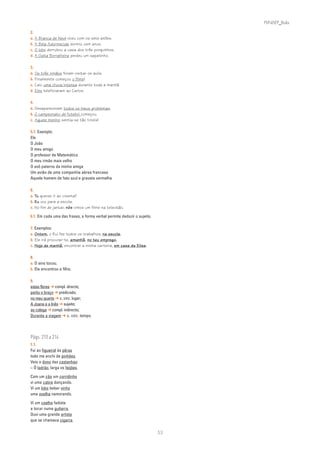 PLIN6EP_Bala

2.
a. A   Branca de Neve viveu com os sete anões.
b. A   Bela Adormecida dormiu cem anos.
c. O   lobo derrubou a casa dos três porquinhos.
d. A   Gata Borralheira perdeu um sapatinho.

3.
a. Os três irmãos foram visitar os avós.
b. Finalmente começou o filme!
c. Caiu uma chuva intensa durante toda a manhã.
d. Eles telefonaram ao Carlos.

4.
a. Desapareceram todos os meus problemas.
b. O campeonato de futebol começou.
c. Aquele menino sentia-se tão triste!

5.1. Exemplo:
Ele
O João
O meu amigo
O professor de Matemática
O meu irmão mais velho
O avô paterno da minha amiga
Um avião de uma companhia aérea francesa
Aquele homem de fato azul e gravata vermelha

6.
a. Tu queres ir ao cinema?
b. Eu vou para a escola.
c. No fim de jantar, nós vimos um filme na televisão.

6.1. Em cada uma das frases, a forma verbal permite deduzir o sujeito.

7. Exemplos:
a. Ontem, o Rui fez todos os trabalhos, na escola.
b. Ele irá procurar-te, amanhã, no teu emprego.
c. Hoje de manhã, encontrei a minha carteira, em casa da Elisa.

8.
a. O sino tocou.
b. Ela encontrou o filho.

9.
estas flores ➔ compl. directo;
partiu o braço ➔ predicado;
no meu quarto ➔ c. circ. lugar;
A Joana e a Inês ➔ sujeito;
ao colega ➔ compl. indirecto;
Durante a viagem ➔ c. circ. tempo.




Págs. 210 a 214
1.1.
Fui ao figueiral às pêras
todo me enchi de pinhões.
Veio o dono das castanhas:
– Ó ladrão, larga os feijões.

Com um cão um corridinho
vi uma cabra dançando.
Vi um lobo beber vinho
uma ovelha namorando.

Vi um coelho fadista
a tocar numa guitarra.
Ouvi uma grande artista
que se chamava cigarra.

                                                                         53
 
