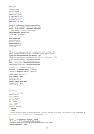 PLIN6EP_Bala

Tanta laranja caída
tanto sumo de limão
tanto sangue derramado
que deita o meu coração.
Da laranja quero um gomo
do limão quero um pedaço
de Teresinha de Jesus
quero um beijo e um abraço.
4.2.
Verso 4 ➔ na = em (preposição) + a (determinante artigo definido)
Verso 13 ➔ Da = de (preposição) + a (determinante artigo definido)
Verso 14 ➔ do = de (preposição) + o (determinante artigo definido)
4.3. Numerais ordinais ➔ primeiro; segundo; terceiro.
Determinante numeral cardinal ➔ três.
4.4. “que deita o meu coração.”
4.5.
artigos definidos: o, a
artigos indefinidos: um
possessivos: seu, meu
demonstrativos: [não há]
indefinidos: tanta, tanto
numerais: três

5.
✮Tenho três livros de poesia, cinco livros de banda desenhada e dez livros de ficção. ➔ Pedro
✮O meu primeiro livro foi A Menina do Mar e o segundo livro Contos de Andersen. ➔ Vasco
✮Tenho tantos livros! Muitos livros de todos os géneros. ➔ Rui
✮ Eu queria ter algumas bandas desenhadas, poucos livros de teatro e muitos contos. ➔ Fábio
5.1. Rui ➔ tantos, muitos, todos ➔ determinantes indefinidos
Pedro ➔ três, cinco, dez ➔ determinantes numerais cardinais
Vasco ➔ primeiro, segundo ➔ determinantes numerais ordinais
Fábio ➔ algumas, poucos, muitos ➔ determinantes indefinidos

6. ➔ referes-te a um gato indeterminado ➔ certo gato
➔ referes-te a um gato que te pertence ➔ o meu gato
➔ apontas um gato que está longe de ti ➔ aquele gato

7. artigos definidos ➔ a, na, as, os;
artigos indefinidos ➔ umas;
possessivos ➔ seus;
demonstrativos ➔aquela;
indefinidos ➔ muito; poucos; cada;
numerais cardinais ➔ dois;
numerais ordinais ➔ primeiras.



Págs. 223 a 226
1.1. fotografia ➔ amarelada;
mesa ➔ redonda;
menino ➔ baixinho;
pescoço ➔ esticado;
queixo ➔ erguido;
gola ➔ rendada;
meias ➔ grossas;
botas ➔ pretas;
Arturinho ➔ espantado.
1.2. Retrato A.
1.3. Exemplo:
   Arturinho contemplou o menino na fotografia acinzentada. Encostado a uma mesa oval um menino alto, de pescoço encolhido, queixo baixado, de
fato com gola rendada, meias finas a sair das botas castanhas com botões.

2.
a. O Pedro e a Marta são pessoas simpáticas e simples.
b. Acabei de ler uma história interessante, divertida e misteriosa.
c. Ele tinha os cabelos encaracolados, as sobrancelhas arqueadas e a boca pequena.
d. A professora era bonita e amável.


                                                                        56
 