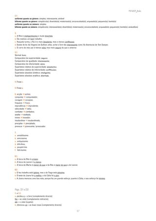 PLIN6EP_Bala

2.1.
uniforme quanto ao género: simples; interessante; amável
biforme quanto ao género: simpático(a); divertido(a); misterioso(a); encaracolado(a); arqueado(a); pequeno(a); bonito(a)
uniforme quanto ao número: simples
biforme quanto ao número: simpático(s); interessante(s); divertido(s); misterioso(s); encaracolado(s); arqueado(s); pequeno(s); bonito(s); amável(eis)

3.
a. A Rita é inteligentíssima e muito divertida.
b. Ela realizou um bom trabalho.
c. Naquela turma, o Rui é o mais desatento, mas o menos conflituoso.
d. Gostei de ler As Viagens de Gulliver; aliás, achei o livro tão interessante como As Aventuras de Tom Sawyer.
e. O carro do meu pai é menos veloz mas mais seguro do que o anterior.

3.1.
Normal: bom;
Comparativo de superioridade: seguro;
Comparativo de igualdade: interessante;
Comparativo de inferioridade: veloz;
Superlativo relativo de superioridade: desatento;
Superlativo relativo de inferioridade: conflituoso;
Superlativo absoluto sintético: inteligente;
Superlativo absoluto analítico: divertida.

4. Frase c.

5. Frase a.

6. acção ➔ activo;
conquista ➔ conquistador;
coragem ➔ corajoso;
fraqueza ➔ fraco;
imprudência ➔ imprudente;
velocidade ➔ veloz.
combater ➔ combativo;
exaltar ➔ exaltado;
inovar ➔ inovador;
insubordinar ➔ insubordinado;
precipitar ➔ precipitado;
provocar ➔ provocante / provocador.

7.
a.   amabilíssimo
b.   amicíssima
c.   antiquíssimo
d.   dificílimo
e.   paupérrima
f.   felicíssimo

8.1.
a. A boca da Rita é a maior.
b. A boca da Leonor é a menor.
c. A boca da Marta é menor do que a da Rita e maior do que a da Leonor.

8.2.
a. O teu trabalho está óptimo, mas o do Tiago está péssimo.
b. O teste da Joana foi o melhor, o da Cátia foi o pior.
c. A Joana mereceu uma boa nota, porque fez um grande esforço; quanto à Cátia, o seu esforço foi mínimo.




Págs. 231 a 233
1. e 1.1.
a. perdeu-o = o livro [complemento directo];
lhe = ao João [complemento indirecto];
ele = o João [sujeito].
b. ofereceu-as = as duas rosas [complemento directo].


                                                                           57
 