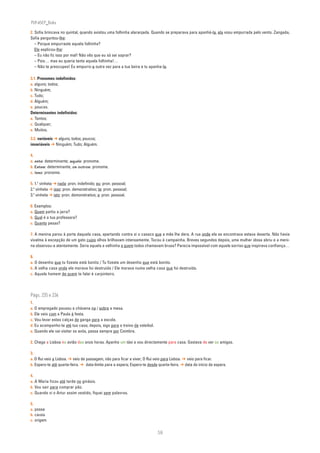PLIN6EP_Bala

2. Sofia brincava no quintal, quando avistou uma folhinha alaranjada. Quando se preparava para apanhá-la, ela voou empurrada pelo vento. Zangada,
Sofia perguntou-lhe:
   – Porque empurraste aquela folhinha?
   Ele explicou-lhe:
   – Eu não fiz isso por mal! Não vês que eu só sei soprar?
   – Pois… mas eu queria tanto aquela folhinha!…
   – Não te preocupes! Eu empurro-a outra vez para a tua beira e tu apanha-la.

3.1. Pronomes indefinidos:
a. alguns; todos;
b. Ninguém;
c. Tudo;
d. Alguém;
e. poucos.
Determinantes indefinidos:
a. Tantos;
c. Qualquer;
e. Muitos.

3.2. variáveis ➔ alguns; todos; poucos;
invariáveis ➔ Ninguém; Tudo; Alguém.

4.
a. este: determinante; aquele: pronome.
b. Estes: determinante; os outros: pronome.
c. Isso: pronome.

5. 1.a vinheta ➔ nada: pron. indefinido; eu: pron. pessoal;
2.a vinheta ➔ isso: pron. demonstrativo; te: pron. pessoal;
3.a vinheta ➔ isto: pron. demonstrativo; a: pron. pessoal.

6. Exemplos:
a. Quem partiu a jarra?
b. Qual é a tua professora?
c. Quanto pesas?

7. A menina parou à porta daquela casa, apertando contra si o casaco que a mãe lhe dera. A rua onde ela se encontrava estava deserta. Não havia
vivalma à excepção de um gato cujos olhos brilhavam intensamente. Tocou à campainha. Breves segundos depois, uma mulher idosa abriu e a meni-
na observou-a atentamente. Seria aquela a velhinha a quem todos chamavam bruxa? Parecia impossível com aquele sorriso que inspirava confiança…

8.
a. O desenho que tu fizeste está bonito / Tu fizeste um desenho que está bonito.
b. A velha casa onde ele morava foi destruída / Ele morava numa velha casa que foi destruída.
c. Aquele homem de quem te falei é carpinteiro.




Págs. 235 e 236
1.
a. O empregado pousou a chávena na / sobre a mesa.
b. Ele veio com a Paula à festa.
c. Vou levar estas calças de ganga para a escola.
d. Eu acompanho-te até tua casa; depois, sigo para o treino de voleibol.
e. Quando ele vai visitar os avós, passa sempre por Coimbra.

2. Chego a Lisboa no avião das onze horas. Apanho um táxi e vou directamente para casa. Gostava de ver os amigos.

3.
a. O Rui veio a Lisboa. ➔ veio de passagem, não para ficar a viver; O Rui veio para Lisboa. ➔ veio para ficar.
b. Espero-te até quarta-feira. ➔ data-limite para a espera; Espero-te desde quarta-feira. ➔ data do início da espera.

4.
a. A Maria ficou até tarde no ginásio.
b. Vou sair para comprar pão.
c. Quando vi o Artur assim vestido, fiquei sem palavras.

5.
a. posse
b. causa
c. origem


                                                                           58
 