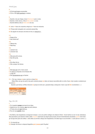 PLIN6EP_Bala

4.
a. A Carla terá ficado surpreendida.
b. O Zé e o Rui terão apanhado o comboio.


5.
a. Quando o meu pai chegou, nós já tínhamos ido para a cama.
b. Quando o irmão nasceu, o Rui já tinha acabado o curso.
c. Quando telefonei, eles já tinham saído de casa.


6.1. atirar ➔ futuro do conjuntivo; atingi-lo-ei ➔ futuro do indicativo.
6.2. Porque está conjugada com o pronome pessoal (l)o.
6.3. Se alguém me atirasse uma bola de neve, eu atingi-lo-ia…


7.1.
a. Desejo vê-la.
b. Vais visitá-los?

7.2.
a. Oferece-lho.
b. Pede-lhos.

7.3.
a. cozeram-nos.
b. comeram-nas.

7.4.
a. Nós procurá-la-emos.
b. Eles fá-los-ão.

7.5.
a. Ele ralhar-lhe-ia.
b. Nós comprar-lho-íamos.


8.
a. Eles fá-lo-iam com o maior prazer.
b. Eu tê-lo-ia comprado se me tivesses dito.
c. Já lho dei.
d. Eles apresentaram-nas no festival.


9. (…) Por isso, chamou-os para o pé de si e disse-lhes:
     – Meus filhos, sei que vou partir, mas parto contente porque vos deixo um tesouro escondido além na vinha. Cavai-a bem cavada e acabareis por
encontrá-lo.
     Quando o pai morreu, os filhos choraram-no porque era bom pai e, passado tempo, começaram a fazer o que ele lhes recomendara (…).

                       Verbo
     tr. dir.   tr. indir. tr. dir.     intr.
                           e indir.
 pediram        gritou       leu      chegou;
                                      viajaram




Págs. 249 e 250
1.
a. Fui à papelaria porque precisava de um lápis.
b. Apetecia-me ir às compras, mas não tenho dinheiro.
c. O Tomás não veio nem telefonou.
d. Fico em casa quando chove.


2. Na Sibéria, dois hipopótamos conseguiram transpor a cerca do jardim zoológico da cidade de Omsk e foram banhar-se num rio das redondezas.
Dois pescadores, que estavam a beber vodka enquanto esperavam que algum peixe picasse, ficaram tremendamente assustados quando viram emer-
gir da água dois pares de orelhas e atrás delas as enormes cabeças dos hipopótamos. Um deles fugiu na sua bicicleta e o outro pôs-se a correr. (...)


3.1. A conjunção ou.
3.2. Exemplo: Vai buscar a máquina fotográfica pois / porque perdi 10 quilos!

                                                                           60
 