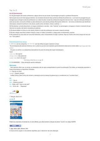 PLIN6EP_Bala

Págs. 34 e 35
LER ❦ COMPREENDER
1.1. As personagens são quatro professores e alguns alunos de uma escola. A personagem principal é o professor Branquinho.
1.2. A acção decorre em três espaços distintos: nos corredores da escola (duas primeiras vinhetas da primeira tira – é um local de passagem das per-
sonagens que se dirigem à sala dos professores ou a salas de aula); na sala dos professores (segunda e terceira tiras – veja-se a indicação afixada na
porta que se abre, na terceira vinheta); na sala onde decorre uma aula do professor Branquinho (última tira – são vários os elementos que identificam
este espaço: posição do professor e dos alunos, quadro preto, secretária, mesas e cadeiras…).
1.3. Geralmente, na banda desenhada, as imagens substituem o narrador – elas “mostram” as personagens, os espaços e mesmo o momento em que
decorrem as acções, não sendo necessárias as palavras.
2. Os alunos elogiam-no entre si e vão mesmo chamá-lo à sala dos professores mal ouvem o toque de entrada.
3. Os dois colegas masculinos sentem irritação e inveja; um deles curiosidade; a colega sente incompreensão, surpresa.
4. Ele transforma as suas aulas em concursos televisivos, onde, inclusivamente, há lugar a prémios. Veja-se a forma como ele se dirige aos seus alu-
nos: “Caro público”.


FUNCIONAMENTO DA LÍNGUA
1. DRRIIINN: som da campainha; TAP TAP TAP: som das folhas de papel a baterem na mesa.
“As onomatopeias são palavras imitativas, isto é, palavras que procuram reproduzir aproximadamente certos sons ou certos ruídos: tique-taque; zás-trás;
zunzum
  Em geral, os verbos e os substantivos denotadores de vozes de animais têm origem onomatopeica.
Assim:
ciciar cicio (da cigarra)
chilrear chilreio (dos pássaros)
coaxar coaxo (da rã, do sapo)”
                                                                                                               Celso Cunha e Lindley Cintra, ob. cit., pág. 116

2.1. Eh (EHEHEHEH…) Esta interjeição exprime satisfação.

Observação:
  Será oportuno referir que, na escrita, as interjeições vêm de regra acompanhadas do ponto de exclamação. Com efeito, as interjeições equivalem a
frases exclamativas ou imperativas. Exemplos:
Ai! = Que dor eu sinto!
Caluda! = Estejam calados!
  Lindley Cintra e Celso Cunha não incluem a interjeição entre as classes de palavras por a considerarem um “vocábulo-frase”.

2.2
decl. – Vou já…
excl. – Estamos prontos!
int. – Então, stôr? / Vem ou não vem?
imp. – Vá lá, stôr… / Depressa!




DIVERTE-TE!

1. Solução: Gosto de ti.
ACETATO 1
 NA PONTA DA LÍNGUA                                                                          ACETATO 1

 Língua Portuguesa • 6.° ano                                                                 n
                                                                                                       90732



                       CÓDIGO INTERNACIONAL DE SINAIS




    O Código Internacional de Sinais – CIS – serve para quem anda
    no mar. É publicado em vários países desde o início do século XIX.
         o mais usado pela Mari-     As bandeiras são reconhecidas
    É    nha Portuguesa quando
    falha a comunicação por rádio,
                                     mesmo estando um pouco
                                     cobertas. Por baixo de cada
    para situações relacionadas      bandeira é indicada a palavra
    com a segurança da navegação.    usada nas comunicações rádio.




                                                                     in Visão Júnior, n.º 6, Novembro 2004




Poderá ser projectado um exemplo de um outro alfabeto, que utiliza bandeiras. Solução da palavra “escrita” em código: ALFEITE

um verbo por dia

1. digo, disse, dizia, dissera, direi
2. A única forma regular é a do pretérito imperfeito, pois o radical diz- não sofre alteração.

                                                                                                                                                                  7
 