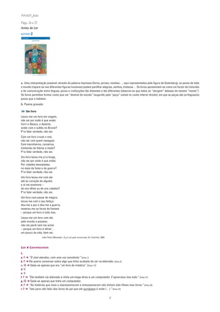 PLIN6EP_Bala

Págs. 36 e 37
Antes de Ler

ACETATO 2
 NA PONTA DA LÍNGUA                                                                         ACETATO 2

 Língua Portuguesa • 6.° ano                                                                n
                                                                                                   90732



                               LER UM CARTOON




                                                            Pari Mohmmd Nabi (Irão), sem título,
                               in III Porto Cartoon, Ed. Museu Nacional da Imprensa, Porto 2001




a. Uma interpretação possível: através da palavra impressa (livros, jornais, revistas…, aqui representados pela figura de Gutenberg), os povos de todo
o mundo (repare-se nas diferentes figuras humanas) podem partilhar alegrias, sonhos, tristezas… Os livros apresentam-se como um factor de (re)união
e de comunicação entre línguas, povos e civilizações tão distantes e tão diferentes (observe-se que todos se “abrigam” debaixo do mesmo “manto”).
Os livros permitem formar como que um “dominó do mundo” (sugerido pela “peça” visível no canto inferior direito), em que as peças são as línguas/os
povos que o habitam.
b. Poema gravado:

                Um livro
Levou-me um livro em viagem,
não sei por onde é que andei.
Corri o Alasca, o deserto,
andei com o sultão no Brunei?
P’ra falar verdade, não sei.
Com um livro cruzei o mar,
não sei com quem naveguei.
Com marinheiros, corsários,
tremendo de febres e medo?
P’ra falar verdade, não sei.
Um livro levou-me p’ra longe,
não sei por onde é que andei.
Por cidades devastadas,
no meio da fome e da guerra?
P’ra falar verdade, não sei.
Um livro levou-me com ele
até ao coração de alguém,
e aí me enamorei –
de uns olhos ou de uns cabelos?
P’ra falar verdade, não sei.
Um livro num passe de mágica
tocou-me com o seu feitiço:
deu-me a paz e deu-me a guerra,
mostrou-me as faces do homem
– porque um livro é tudo isso.
Levou-me um livro com ele
pelo mundo a passear,
não me perdi nem me achei
– porque um livro é afinal…
um pouco da vida, bem sei.
                                                                           João Pedro Mésseder, O g é um gato enroscado, Ed. Caminho, 2003



LER ❦ COMPREENDER

1.
a. F ➔ “O Joel atendeu, com uma voz sonolenta:” [linha 1]
b. F ➔ Ele queria conversar sobre algo que tinha acabado de ver na televisão. [linha 3]
c. IS ➔ Sabe-se apenas que era “um livro de mistério”. [linha 11]
d. V
e. V
f. F ➔ “Ele também via televisão e tinha um mega-drive e um computador. E apreciava isso tudo.” [linha 21]
g. IS ➔ Sabe-se apenas que tinha um computador.
h. F ➔ “As histórias que mais o impressionaram e entusiasmaram não tinham sido filmes mas livros:” [linha 23]
i. F ➔ “Isto para não falar dos livros do pai que ele surripiava à noite (…).” [linha 27]


                                                                                                                                             8
 