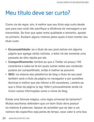 O GUIA COMPLETO DO REDATOR WEB
24 WWW.ROCKCONTENT.COM
Meu título deve ser curto?
Como via de regra: sim, é melhor que seu título seja curto desde
transmitida. Se tiver que optar entre qualidade e tamanho, aposte
no primeiro. Existem alguns motivos pelos quais é bom manter seu
título curto:
Escaneabilidade: se o título de seu post estiver em alguma
página que agrega várias notícias, o leitor irá dar somente uma
passada de olho rápida por ele.
Compartilhamento: lembre-se que o Twitter só possui 140
caracteres e sabe-se lá em quais outras redes seu conteúdo
poderá ser compartilhado, então é melhor se prevenir.
SEO: na maioria das plataforma de blog o título do seu post
também será o título da página no navegador e por questões
técnicas é melhor que ele inferior a 60 caracteres. Lembre-se
que o título da página (a tag <title>) provavelmente ainda irá
incluir outras informações como o nome do blog.
Existe uma fórmula mágica, uma regra universal de tamanho?
Muitos escritores defendem que um bom título deve possuir
no máximo 8 palavras. Apesar de acreditar que se ater a um
 