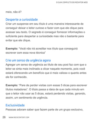 O GUIA COMPLETO DO REDATOR WEB
26 WWW.ROCKCONTENT.COM
meio, não é?
Desperte a curiosidade
Criar um suspense em seu título é uma maneira interessante de
acessar seu texto. O segredo é conseguir fornecer informações o
evitar que ele clique.
Exemplo: “Você não irá acreditar nos título que conseguirá
escrever com essa nova técnica”
Crie um senso de urgência agora
leitor se sinta mais inclinado a clicar naquele momento, pois você
estará oferecendo um benefício que é mais valioso o quanto antes
ele for conhecido.
Exemplo: “Pare de perder visitas com essas 5 dicas para escrever
títulos matadores”. O título passa a ideia de que cada minuto em
que o leitor não usar as 5 dicas, estará perdendo visitas, gerando,
assim, um sentimento de urgência.
Exclusividade
 