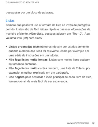 O GUIA COMPLETO DO REDATOR WEB
33WWW.ROCKCONTENT.COM
que passar por um bloco de palavras.
listas
Sempre que possível use o formato de lista ao invés de parágrafo
corrido. Listas são de fácil leitura rápida e passam informações de
vai uma lista (rá!) com dicas:
Listas ordenadas (com números) devem ser usadas somente
quando a ordem dos itens for relevante, como por exemplo em
uma série de instruções em um tutorial.
Não faça listas muito longas. Listas com muitos itens acabam
se tornando confusas.
Não faça listas muito curtas também, uma lista de 2 itens, por
exemplo, é melhor explicada em um parágrafo.
Use negrito para destacar a ideia principal de cada ítem da lista,
tornando-a ainda mais fácil de ser escaneada.
 