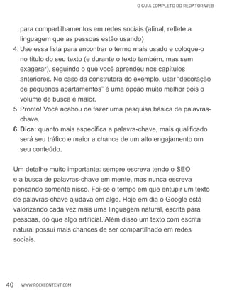 O GUIA COMPLETO DO REDATOR WEB
40 WWW.ROCKCONTENT.COM
linguagem que as pessoas estão usando)
4. Use essa lista para encontrar o termo mais usado e coloque-o
no título do seu texto (e durante o texto também, mas sem
exagerar), seguindo o que você aprendeu nos capítulos
anteriores. No caso da construtora do exemplo, usar “decoração
de pequenos apartamentos” é uma opção muito melhor pois o
volume de busca é maior.
5.
chave.
6. Dica:
seu conteúdo.
Um detalhe muito importante: sempre escreva tendo o SEO
e a busca de palavras-chave em mente, mas nunca escreva
pensando somente nisso. Foi-se o tempo em que entupir um texto
de palavras-chave ajudava em algo. Hoje em dia o Google está
natural possui mais chances de ser compartilhado em redes
sociais.
 