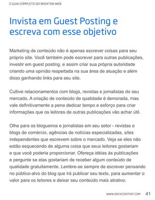 O GUIA COMPLETO DO REDATOR WEB
41WWW.ROCKCONTENT.COM
Invista em guest posting e
escreva com esse objetivo
Marketing de conteúdo não é apenas escrever coisas para seu
próprio site. Você também pode escrever para outras publicações,
investir em guest posting, e assim criar sua própria autoridade
criando uma opinião respeitada na sua área de atuação e além
disso ganhando links para seu site.
Cultive relacionamentos com blogs, revistas e jornalistas do seu
mercado. A criação de conteúdo de qualidade é demorada, mas
informações que os leitores de outras publicações vão achar útil.
Olhe para os blogueiros e jornalistas em seu setor - revistas e
independentes que escrevem sobre o mercado. Veja se eles não
estão esquecendo de alguma coisa que seus leitores gostariam
e pergunte se elas gostariam de receber algum conteúdo de
qualidade gratuitamente. Lembre-se sempre de escrever pensando
no público-alvo do blog que irá publicar seu texto, para aumentar o
valor para os leitores e deixar seu conteúdo mais atrativo.
 