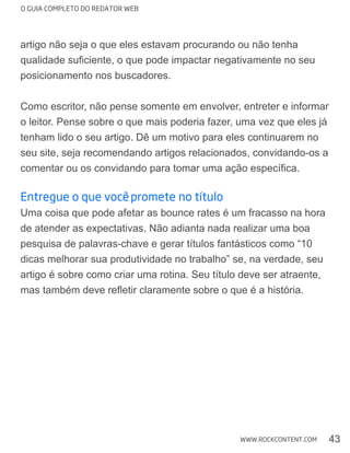 O GUIA COMPLETO DO REDATOR WEB
43WWW.ROCKCONTENT.COM
artigo não seja o que eles estavam procurando ou não tenha
posicionamento nos buscadores.
Como escritor, não pense somente em envolver, entreter e informar
tenham lido o seu artigo. Dê um motivo para eles continuarem no
seu site, seja recomendando artigos relacionados, convidando-os a
Entregue o que você promete no título
Uma coisa que pode afetar as bounce rates é um fracasso na hora
pesquisa de palavras-chave e gerar títulos fantásticos como “10
dicas melhorar sua produtividade no trabalho” se, na verdade, seu
artigo é sobre como criar uma rotina. Seu título deve ser atraente,
 