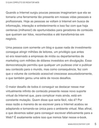 O GUIA COMPLETO DO REDATOR WEB
5WWW.ROCKCONTENT.COM
Quando a Internet surgiu poucas pessoas imaginariam que ela se
tornaria uma ferramenta tão presente em nossas vidas pessoais e
centenas (milhares!) de oportunidades para geradores de conteúdo
que queiram ser lidos, reconhecidos e até transformá-las em
negócio.
Uma pessoa com somente um blog e quase nada de investimento
consegue atingir milhões de leitores, um privilégio que antes
só era reservado a empresas de mídia ou departamentos de
marketing com milhões de dólares investidos em divulgação. Essa
que o volume de conteúdo acessível crescesse assustadoramente,
virtual da Internet que, para complicar mais ainda, está em
constante mutação. Quem disse que seria fácil, não é? Por
o que devemos saber para conseguir escrever efetivamente para a
Web? É exatamente sobre isso que iremos falar nesse e-book.
 