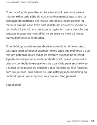 O GUIA COMPLETO DO REDATOR WEB
51WWW.ROCKCONTENT.COM
Como você pode perceber ao ler esse ebook, escrever para a
Internet exige uma série de novos conhecimentos que antes na
produção de conteúdo em mídias impressas, como pensar na
maneira em que esse texto será distribuido nas redes sociais ou
como ele irá ser lido em um suporte digital em que a atenção das
outras distrações e conteúdos.
O conteúdo presente nesse ebook é somente o primeiro passo
A parte mais importante só depende de você, que é pesquisar e
criar um conteúdo interessante e de qualidade para seus leitores
e nunca se esquecer de analisar o que funciona ou não funciona
com seu público, seja dentro de uma estratégia de marketing de
conteúdo para uma empresa, seja em seu blog pessoal.
Boa escrita!
 