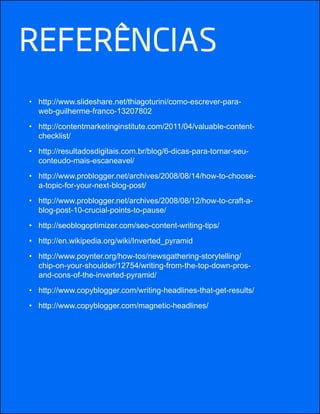 REfERêNCIAS
http://www.slideshare.net/thiagoturini/como-escrever-para-
web-guilherme-franco-13207802
http://contentmarketinginstitute.com/2011/04/valuable-content-
checklist/
http://resultadosdigitais.com.br/blog/6-dicas-para-tornar-seu-
conteudo-mais-escaneavel/
http://www.problogger.net/archives/2008/08/14/how-to-choose-
a-topic-for-your-next-blog-post/
http://www.problogger.net/archives/2008/08/12/how-to-craft-a-
blog-post-10-crucial-points-to-pause/
http://en.wikipedia.org/wiki/Inverted_pyramid
http://www.poynter.org/how-tos/newsgathering-storytelling/
chip-on-your-shoulder/12754/writing-from-the-top-down-pros-
and-cons-of-the-inverted-pyramid/
http://www.copyblogger.com/writing-headlines-that-get-results/
http://www.copyblogger.com/magnetic-headlines/
 