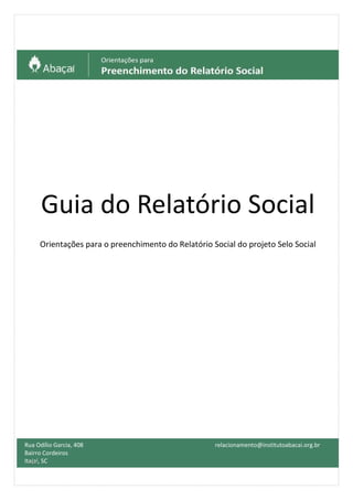 Guia do Relatório Social
Orientações para o preenchimento do Relatório Social do projeto Selo Social
Rua Odílio Garcia, 408
Bairro Cordeiros
Itajaí, SC
relacionamento@institutoabacai.org.br
- 477
 
