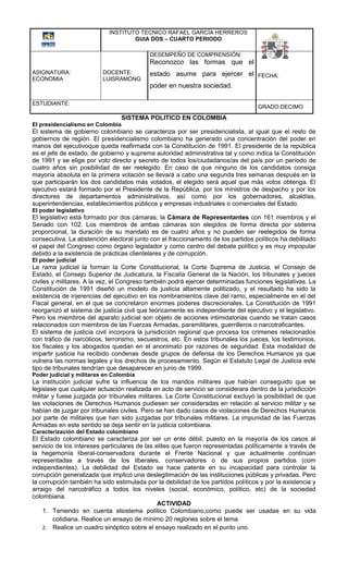 INSTITUTO TECNICO RAFAEL GARCÍA HERREROS
                                    GUIA DOS – CUARTO PERIODO

                                           DESEMPEÑO DE COMPRENSIÓN:
                                           Reconozco las formas que el
ASIGNATURA:               DOCENTE:         estado asume para ejercer el FECHA:
ECONOMIA                  LUISRAMONG
                                           poder en nuestra sociedad.

ESTUDIANTE:
                                                                                   GRADO:DECIMO
                                  SISTEMA POLITICO EN COLOMBIA
El presidencialismo en Colombia
El sistema de gobierno colombiano se caracteriza por ser presidencialista, al igual que el resto de
gobiernos de región. El presidencialismo colombiano ha generado una concentración del poder en
manos del ejecutivoque queda reafirmada con la Constitución de 1991. El presidente de la república
es el jefe de estado, de gobierno y suprema autoridad administrativa tal y como indica la Constitución
de 1991 y se elige por voto directo y secreto de todos los/ciudadanos/as del país por un período de
cuatro años sin posibilidad de ser reelegido. En caso de que ninguno de los candidatos consiga
mayoría absoluta en la primera votación se llevará a cabo una segunda tres semanas después en la
que participarán los dos candidatos más votados, el elegido será aquel que más votos obtenga. El
ejecutivo estará formado por el Presidente de la República, por los ministros de despacho y por los
directores de departamentos administrativos, así como por los gobernadores, alcaldías,
superintendencias, establecimientos públicos y empresas industriales o comerciales del Estado.
El poder legislativo
El legislativo está formado por dos cámaras: la Cámara de Representantes con 161 miembros y el
Senado con 102. Los miembros de ambas cámaras son elegidos de forma directa por sistema
proporcional, la duración de su mandato es de cuatro años y no pueden ser reelegidos de forma
consecutiva. La abstención electoral junto con el fraccionamento de los partidos políticos ha debilitado
el papel del Congreso como órgano legislador y como centro del debate político y es muy impopular
debido a la existencia de prácticas clientelares y de corrupción.
El poder judicial
La rama judicial la forman la Corte Constitucional, la Corte Suprema de Justicia, el Consejo de
Estado, el Consejo Superior de Judicatura, la Fiscalía General de la Nación, los tribunales y jueces
civiles y militares. A la vez, el Congreso también podrá ejercer determinadas funciones legislativas. La
Constitución de 1991 diseñó un modelo de justicia altamente politizado, y el resultado ha sido la
existencia de injerencias del ejecutivo en los nombramientos clave del ramo, especialmente en el del
Fiscal general, en el que se concretaron enormes poderes discrecionales. La Constitución de 1991
reorganizó el sistema de justicia civil que teóricamente es independiente del ejecutivo y el legislativo.
Pero los miembros del aparato judicial son objeto de acciones intimidatorias cuando se tratan casos
relacionados con miembros de las Fuerzas Armadas, paramilitares, guerrilleros o narcotraficantes.
El sistema de justicia civil incorpora la jurisdicción regional que procesa los crímenes relacionados
con tráfico de narcóticos, terrorismo, secuestros, etc. En estos tribunales los jueces, los testimonios,
los fiscales y los abogados quedan en el anonimato por razones de seguridad. Esta modalidad de
impartir justicia ha recibido condenas desde grupos de defensa de los Derechos Humanos ya que
vulnera las normas legales y los drechos de procesamiento. Según el Estatuto Legal de Justicia este
tipo de tribunales tendrían que desaparecer en junio de 1999.
Poder judicial y militares en Colombia
La institución judicial sufre la influencia de los mandos militares que habían conseguido que se
legislase que cualquier actuación realizada en acto de servicio se considerara dentro de la jurisdicción
militar y fuese juzgada por tribunales militares. La Corte Constitucional excluyó la posibilidad de que
las violaciones de Derechos Humanos pudiesen ser consideradas en relación al servicio militar y se
habían de juzgar por tribunales civiles. Pero se han dado casos de violaciones de Derechos Humanos
por parte de militares que han sido juzgadas por tribunales militares. La impunidad de las Fuerzas
Armadas en este sentido se deja sentir en la justicia colombiana.
Caracterización del Estado colombiano
El Estado colombiano se caracteriza por ser un ente débil, puesto en la mayoría de los casos al
servicio de los intereses particulares de las elites que fueron representadas políticamente a través de
la hegemonía liberal-conservadora durante el Frente Nacional y que actualmente continúan
representadas a través de los liberales, conservadores o de sus propios partidos (com
independientes). La debilidad del Estado se hace patente en su incapacidad para controlar la
corrupción generalizada que implicó una deslegitimación de las instituciones públicas y privadas. Pero
la corrupción también ha sido estimulada por la debilidad de los partidos políticos y por la existencia y
arraigo del narcotráfico a todos los niveles (social, económico, político, etc) de la sociedad
colombiana.
                                               ACTIVIDAD
    1. Teniendo en cuenta elsistema político Colombiano,como puede ser usadas en su vida
        cotidiana. Realice un ensayo de mínimo 20 reglones sobre el tema.
    2. Realice un cuadro sinóptico sobre el ensayo realizado en el punto uno.
 