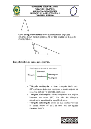 UNIVERSIDAD DE CUNDINAMARCA 
FACULTAD DE EDUCACION 
LICENCIATURA EN MATEMATICAS 
ELECTIVA EN EDUCACION MATEMATICA II 
TALLERES DE GEOGEBRA 
 Como triángulo escaleno: si todos sus lados tienen longitudes 
diferentes (en un triángulo escaleno no hay dos ángulos que tengan la 
misma medida). 
Según la medida de sus ángulos internos. 
 Triángulo rectángulo: si tiene un ángulo interior recto 
(90°). A los dos lados que conforman el ángulo recto se les 
denomina catetos y al otro lado hipotenusa. 
 Triángulo oblicuángulo: cuando ninguno de sus ángulos 
interiores son rectos (90°). Por ello, los triángulos 
obtusángulos y acutángulos son oblicuángulos. 
 Triángulo obtusángulo: si uno de sus ángulos interiores 
es obtuso (mayor de 90°); los otros dos son agudos 
(menores de 90°). 
 