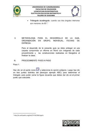 UNIVERSIDAD DE CUNDINAMARCA 
FACULTAD DE EDUCACION 
LICENCIATURA EN MATEMATICAS 
ELECTIVA EN EDUCACION MATEMATICA II 
TALLERES DE GEOGEBRA 
 Triángulo acutángulo: cuando sus tres ángulos interiores 
son menores de 90°.1 
II. METODOLOGIA PARA EL DESARROLLO DE LA GUIA. 
ORGANIZACIÓN EN GRUPO, INDIVIDUAL, FECHAS DE 
ENTREGA: 
Para el desarrollo de la presente guía se debe entregar en una 
carpeta comprimida un informe en Word con imágenes de cada 
procedimiento y las construcciones realizadas en Geogebra al 
finalizar la clase. 
III. PROCEDIMIENTO PASO A PASO 
Paso 1. 
Haz clic en el quinto icono y selecciona la opción polígono. Luego haz clic 
en tres puntos distintos del plano(por ejemplo ABC) para determinar el 
triángulo; para poder cerrar la figura recuerda que debes dar clic en el primer 
punto que colocaste. 
1 http://es.wikipedia.org/wiki/Tri%C3%A1ngulo 
 