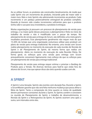 10
Ao se utilizar Scrum, os produtos são construídos iterativamente, de modo que
cada Sprint cria um incremento do produto, iniciando pelo de maior valor e
maior risco. Mais e mais Sprints vão adicionando incrementos ao produto. Cada
incremento é um pedaço potencialmente entregável do produto completo.
Quando já tiverem sido criados incrementos suficientes para que o produto
tenha valor e uso para seus investidores, o produto é entregue.
Muitas organizações já possuem um processo de planejamento de versão para
entrega, e na maior parte desses processos o planejamento é feito no início do
trabalho da versão e não é modificado com o passar do tempo. No
planejamento de versão para entrega do Scrum, são definidos uma meta geral e
resultados prováveis. Esse planejamento geralmente não requer mais do que
15-20% do tempo que uma organização costumava utilizar para produzir um
plano de versão para entrega tradicional. No entanto, uma versão com Scrum
realiza planejamento no momento da execução de cada reunião de Revisão de
Sprint e de Planejamento de Sprint, da mesma forma que realiza um
planejamento diário no momento da execução de cada Reunião Diária. De
forma geral, os esforços para uma versão para entrega com Scrum
provavelmente consomem ligeiramente mais esforço do que os esforços para
um planejamento de versão para entrega tradicional.
Planejamento de versão para entrega requer estimar e priorizar o Backlog do
Produto para a Versão. Há diversas técnicas para fazê-lo que estão fora do
alcance do Scrum, mas que apesar disso são úteis quando usadas com ele.
A SPRINT
A Sprint é uma iteração. Sprints são eventos com duração fixa. Durante a Sprint,
o ScrumMaster garante que não será feita nenhuma mudança que possa afetar a
Meta da Sprint. Tanto a composição do time quanto as metas de qualidade
devem permanecer constantes durante a Sprint. As Sprints contêm e consistem
na reunião de Planejamento de Sprint, o trabalho de desenvolvimento, a
Revisão da Sprint e a Retrospectiva da Sprint. As Sprints ocorrem uma após a
outra, sem intervalos entre elas.
 