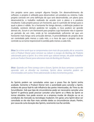 11
Um projeto serve para cumprir alguma função. Em desenvolvimento de
software, o projeto é utilizado para desenvolver um produto ou sistema. Cada
projeto consiste em uma definição do que será desenvolvido, um plano para
desenvolvê-lo, o trabalho realizado de acordo com o plano e o produto
resultante. Cada projeto possui um horizonte, que é o período de tempo para o
qual o plano é válido. Se o horizonte for longo demais, a definição poderá ter
mudado, variáveis demais poderão ter surgido, o risco poderá ser grande
demais etc. Scrum é um framework para projetos cujo horizonte não é superior
ao período de um mês, onde já há complexidade suficiente tal que um
horizonte mais longo seria arriscado demais. A previsibilidade do projeto deve
ser controlada pelo menos a cada mês, e o risco de que o projeto saia de
controle ou se torne imprevisível é contido pelo menos a cada mês.
Dica: Se o time sentir que se comprometeu com mais do que podia, ele se encontra
com o Product Owner para remover ou reduzir o escopo do Backlog do Produto
selecionado para a Sprint. Se o time sentir que sobrará tempo, ele pode trabalhar
junto ao Product Owner para selecionar mais do Backlog do Produto.
Dica: Quando um Time começa com o Scrum, Sprints de duas semanas o permite
aprender sem se afundar na incerteza. Sprints desse tamanho podem ser
sincronizadas com outros Times adicionando-se dois incrementos juntos.
As Sprints podem ser canceladas antes que o prazo fixo da Sprint tenha
acabado. Somente o Product Owner tem a autoridade para cancelar a Sprint,
embora ele possa fazê-lo sob influência das partes interessadas, do Time ou do
ScrumMaster. Sob que tipo de circunstâncias pode ser necessário cancelar uma
Sprint? A gerência pode precisar cancelar uma Sprint se a Meta da Sprint se
tornar obsoleta. Isso pode ocorrer se a empresa mudar de direção ou se as
condições do mercado ou tecnologia mudarem. Em geral, uma Sprint deve ser
cancelada se ela não fizer mais sentido dadas as circunstâncias atuais. Porém,
por causa da curta duração das Sprints, raramente isso faz sentido.
 