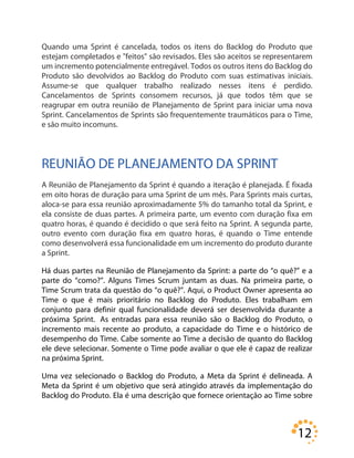 12
Quando uma Sprint é cancelada, todos os itens do Backlog do Produto que
estejam completados e "feitos" são revisados. Eles são aceitos se representarem
um incremento potencialmente entregável. Todos os outros itens do Backlog do
Produto são devolvidos ao Backlog do Produto com suas estimativas iniciais.
Assume-se que qualquer trabalho realizado nesses itens é perdido.
Cancelamentos de Sprints consomem recursos, já que todos têm que se
reagrupar em outra reunião de Planejamento de Sprint para iniciar uma nova
Sprint. Cancelamentos de Sprints são frequentemente traumáticos para o Time,
e são muito incomuns.
REUNIÃO DE PLANEJAMENTO DA SPRINT
A Reunião de Planejamento da Sprint é quando a iteração é planejada. É fixada
em oito horas de duração para uma Sprint de um mês. Para Sprints mais curtas,
aloca-se para essa reunião aproximadamente 5% do tamanho total da Sprint, e
ela consiste de duas partes. A primeira parte, um evento com duração fixa em
quatro horas, é quando é decidido o que será feito na Sprint. A segunda parte,
outro evento com duração fixa em quatro horas, é quando o Time entende
como desenvolverá essa funcionalidade em um incremento do produto durante
a Sprint.
Há duas partes na Reunião de Planejamento da Sprint: a parte do “o quê?” e a
parte do “como?”. Alguns Times Scrum juntam as duas. Na primeira parte, o
Time Scrum trata da questão do “o quê?”. Aqui, o Product Owner apresenta ao
Time o que é mais prioritário no Backlog do Produto. Eles trabalham em
conjunto para definir qual funcionalidade deverá ser desenvolvida durante a
próxima Sprint. As entradas para essa reunião são o Backlog do Produto, o
incremento mais recente ao produto, a capacidade do Time e o histórico de
desempenho do Time. Cabe somente ao Time a decisão de quanto do Backlog
ele deve selecionar. Somente o Time pode avaliar o que ele é capaz de realizar
na próxima Sprint.
Uma vez selecionado o Backlog do Produto, a Meta da Sprint é delineada. A
Meta da Sprint é um objetivo que será atingido através da implementação do
Backlog do Produto. Ela é uma descrição que fornece orientação ao Time sobre
 