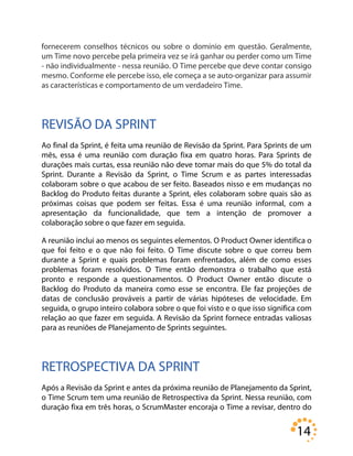14
fornecerem conselhos técnicos ou sobre o domínio em questão. Geralmente,
um Time novo percebe pela primeira vez se irá ganhar ou perder como um Time
- não individualmente - nessa reunião. O Time percebe que deve contar consigo
mesmo. Conforme ele percebe isso, ele começa a se auto-organizar para assumir
as características e comportamento de um verdadeiro Time.
REVISÃO DA SPRINT
Ao final da Sprint, é feita uma reunião de Revisão da Sprint. Para Sprints de um
mês, essa é uma reunião com duração fixa em quatro horas. Para Sprints de
durações mais curtas, essa reunião não deve tomar mais do que 5% do total da
Sprint. Durante a Revisão da Sprint, o Time Scrum e as partes interessadas
colaboram sobre o que acabou de ser feito. Baseados nisso e em mudanças no
Backlog do Produto feitas durante a Sprint, eles colaboram sobre quais são as
próximas coisas que podem ser feitas. Essa é uma reunião informal, com a
apresentação da funcionalidade, que tem a intenção de promover a
colaboração sobre o que fazer em seguida.
A reunião inclui ao menos os seguintes elementos. O Product Owner identifica o
que foi feito e o que não foi feito. O Time discute sobre o que correu bem
durante a Sprint e quais problemas foram enfrentados, além de como esses
problemas foram resolvidos. O Time então demonstra o trabalho que está
pronto e responde a questionamentos. O Product Owner então discute o
Backlog do Produto da maneira como esse se encontra. Ele faz projeções de
datas de conclusão prováveis a partir de várias hipóteses de velocidade. Em
seguida, o grupo inteiro colabora sobre o que foi visto e o que isso significa com
relação ao que fazer em seguida. A Revisão da Sprint fornece entradas valiosas
para as reuniões de Planejamento de Sprints seguintes.
RETROSPECTIVA DA SPRINT
Após a Revisão da Sprint e antes da próxima reunião de Planejamento da Sprint,
o Time Scrum tem uma reunião de Retrospectiva da Sprint. Nessa reunião, com
duração fixa em três horas, o ScrumMaster encoraja o Time a revisar, dentro do
 