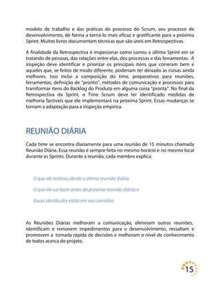 15
modelo de trabalho e das práticas do processo do Scrum, seu processo de
desenvolvimento, de forma a torná-lo mais eficaz e gratificante para a próxima
Sprint. Muitos livros documentam técnicas que são úteis em Retrospectivas.
A finalidade da Retrospectiva é inspecionar como correu a última Sprint em se
tratando de pessoas, das relações entre elas, dos processos e das ferramentas. A
inspeção deve identificar e priorizar os principais itens que correram bem e
aqueles que, se feitos de modo diferente, poderiam ter deixado as coisas ainda
melhores. Isso inclui a composição do time, preparativos para reuniões,
ferramentas, definição de “pronto”, métodos de comunicação e processos para
transformar itens do Backlog do Produto em alguma coisa “pronta”. No final da
Retrospectiva da Sprint, o Time Scrum deve ter identificado medidas de
melhoria factíveis que ele implementará na próxima Sprint. Essas mudanças se
tornam a adaptação para a inspeção empírica.
REUNIÃO DIÁRIA
Cada time se encontra diariamente para uma reunião de 15 minutos chamada
Reunião Diária. Essa reunião é sempre feita no mesmo horário e no mesmo local
durante as Sprints. Durante a reunião, cada membro explica:
O que ele realizou desde a última reunião diária;
O que ele vai fazer antes da próxima reunião diária; e
Quais obstáculos estão em seu caminho.
As Reuniões Diárias melhoram a comunicação, eliminam outras reuniões,
identificam e removem impedimentos para o desenvolvimento, ressaltam e
promovem a tomada rápida de decisões e melhoram o nível de conhecimento
de todos acerca do projeto.
 