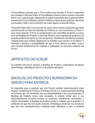 16
O ScrumMaster garante que o Time realize essa reunião. O Time é resposável
por conduzir a Reunião Diária. O ScrumMaster ensina o time a manter a Reunião
Diária com curta duração, reforçando as regras e garantido que as pessoas falem
brevemente. O ScrumMaster também enfatiza a regra de que galinhas não estão
autorizadas a falar e nem a interferir de modo algum na Reunião Diária.
A Reunião Diária não é uma reunião de status. Ela é só para as pessoas que estão
transformando os itens do Backlog do Produto em um incremento (o Time), e
para mais ninguém. O Time se comprometeu com uma Meta da Sprint, e a esses
itens do Backlog do Produto. A Reunião Diária é uma inspeção do progresso na
direção da Meta da Sprint (as três perguntas). Geralmente acontecem reuniões
subsequentes para realizar adaptações ao trabalho que está por vir na Sprint. A
intenção é otimizar a probabilidade de que o Time alcance sua Meta. Essa é
uma reunião fundamental de inspeção e adaptação no processo empírico do
Scrum.
ARTEFATOS DO SCRUM
Os artefatos do Scrum incluem o Backlog do Produto, o Burndown da Versão
para Entrega, o Backlog da Sprint e o Burndown da Sprint.
BACKLOG DO PRODUTO E BURNDOWN DA
VERSÃO PARA ENTREGA
Os requisitos para o produto que o(s) Time(s) está(ão) desenvolvendo estão
listados no Backlog do Produto. O Product Owner é o responsável pelo Backlog
do Produto, por seu conteúdo, por sua disponibilidade e por sua priorização. O
Backlog do Produto nunca está completo. A seleção inicial para o seu
desenvolvimento somente mostra os requisitos inicialmente conhecidos e
melhor entendidos. O Backlog do Produto evolui à medida que o produto e o
ambiente em que ele será usado evoluem. O Backlog é dinâmico, no sentido de
que ele está constantemente mudando para identificar o que o produto
 