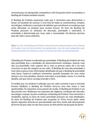 17
necessita para ser apropriado, competitivo e útil. Enquanto existir um produto, o
Backlog de Produto também existirá.
O Backlog do Produto representa tudo que é necessário para desenvolver e
lançar um produto de sucesso. É uma lista de todas as características, funções,
tecnologias, melhorias e correções de defeitos que constituem as mudanças que
serão efetuadas no produto para versões futuras. Os itens do Backlog do
Produto possuem os atributos de descrição, prioridade e estimativa. A
prioridade é determinada por risco, valor e necessidade. Há diversas técnicas
para dar valor a esses atributos.
Dica: Os itens do Backlog do Produto são geralmente representados como Estórias
de Usuário. Casos de Uso também são apropriados, mas são mais adequados para
desenvolvimento de softwares críticos em termos de vidas ou de desempenho.
O Backlog do Produto é ordenado por prioridade. O Backlog do Produto de mais
alta prioridade leva a atividades de desenvolvimento imediatas. Quanto mais
alta sua prioridade, mais urgente ele é, mais se pensou sobre ele e há mais
consenso no que diz respeito ao seu valor. O Backlog de mais alta prioridade é
mais claro e possui mais informações detalhadas do que o Backlog de prioridade
mais baixa. Fazem-se melhores estimativas quando baseadas em uma maior
clareza e em mais detalhes. Quanto mais baixa a prioridade, menor é o nível de
detalhe, até que mal se consiga entender o item.
À medida que um produto é utilizado, que seu valor aumenta e que o mercado
fornece feedback, o Backlog do Produto torna-se uma lista maior e mais
aprofundada. Os requisitos nunca param de mudar. O Backlog do Produto é um
documento vivo. Mudanças nos requisitos de negócios, condições do mercado,
tecnologia e equipe causam mudanças no Backlog do Produto. Para minimizar o
retrabalho, apenas os itens de maior prioridade precisam ser mais detalhados.
Os itens do Backlog do Produto que ocuparão os Times Scrum pelas várias
Sprints seguintes deverão ter granularidade mais fina, tendo sido decompostos
de forma tal que cada um dos itens possa ser feito dentro da duração da Sprint.
 