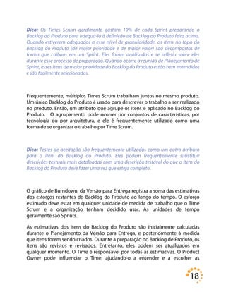 18
Dica: Os Times Scrum geralmente gastam 10% de cada Sprint preparando o
Backlog do Produto para adequá-lo à definição de Backlog do Produto feita acima.
Quando estiverem adequados a esse nível de granularidade, os itens no topo do
Backlog do Produto (de maior prioridade e de maior valor) são decompostos de
forma que caibam em um Sprint. Eles foram analisados e se refletiu sobre eles
durante esse processo de preparação. Quando ocorre a reunião de Planejamento de
Sprint, esses itens de maior prioridade do Backlog do Produto estão bem entendidos
e são facilmente selecionados.
Frequentemente, múltiplos Times Scrum trabalham juntos no mesmo produto.
Um único Backlog do Produto é usado para descrever o trabalho a ser realizado
no produto. Então, um atributo que agrupe os itens é aplicado no Backlog do
Produto. O agrupamento pode ocorrer por conjuntos de características, por
tecnologia ou por arquitetura, e ele é frequentemente utilizado como uma
forma de se organizar o trabalho por Time Scrum.
Dica: Testes de aceitação são frequentemente utilizados como um outro atributo
para o item do Backlog do Produto. Eles podem frequentemente substituir
descrições textuais mais detalhadas com uma descrição testável do que o item do
Backlog do Produto deve fazer uma vez que esteja completo.
O gráfico de Burndown da Versão para Entrega registra a soma das estimativas
dos esforços restantes do Backlog do Produto ao longo do tempo. O esforço
estimado deve estar em qualquer unidade de medida de trabalho que o Time
Scrum e a organização tenham decidido usar. As unidades de tempo
geralmente são Sprints.
As estimativas dos itens do Backlog do Produto são inicialmente calculadas
durante o Planejamento da Versão para Entrega, e posteriormente à medida
que itens forem sendo criados. Durante a preparação do Backlog de Produto, os
itens são revistos e revisados. Entretanto, eles podem ser atualizados em
qualquer momento. O Time é responsável por todas as estimativas. O Product
Owner pode influenciar o Time, ajudando-o a entender e a escolher as
 