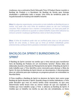 19
mudanças, mas a estimativa final é feita pelo Time. O Product Owner mantém o
Backlog do Produto e o Burndown do Backlog da Versão para Entrega
atualizados e publicados todo o tempo. Uma linha de tendência pode ser
traçada baseada na mudança do trabalho restante.
Dica: Em algumas organizações, acrescenta-se mais trabalho ao Backlog do que se
realiza. Isso pode criar uma linha de tendência plana ou até com inclinação
crescente. Para compensar isso e manter a transparência, um novo piso pode ser
criado quando se adiciona ou quando se subtrai trabalho. O piso deve adicionar ou
remover somente mudanças significativas e deve ser bem documentado.
Dica: A linha de tendência pode não ser confiável pelas duas ou três primeiras
Sprints de uma versão, a menos que os times já tenham trabalhado juntos
anteriormente, conheçam bem o produto e entendam a tecnologia envolvida.
BACKLOG DA SPRINT E BURNDOWN DA
SPRINT
O Backlog da Sprint consiste nas tarefas que o time executa para transformar
itens do Backlog do Produto em um incremento “pronto”. Muitas delas são
elaboradas durante a Reunião de Planejamento da Sprint. O Backlog da Sprint é
todo trabalho que o Time identifica como necessário para alcançar a Meta da
Sprint. Os itens do Backlog da Sprint devem ser decompostos. A decomposição
deve ser suficiente para que mudanças no progresso possam ser entendidas na
Reunião Diária.
O Time modifica o Backlog da Sprint no decorrer da Sprint, bem como surge
Backlog da Sprint durante a Sprint. Quando chega às tarefas individuais, o Time
pode descobrir que mais ou menos tarefas serão necessárias, ou que uma
determinada tarefa levará mais ou menos tempo do que era esperado. À
medida que novo trabalho surge, o Time o adiciona ao Backlog da Sprint. À
medida que se trabalha nas tarefas ou que elas são completadas, as horas
 