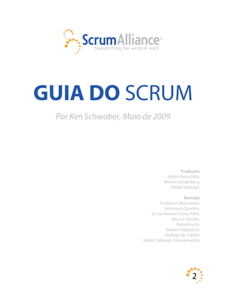 2
GUIA DO SCRUM
Por Ken Schwaber, Maio de 2009
Tradução
Heitor Roriz Filho
Michel Goldenberg
Rafael Sabbagh
Revisão
Anderson Marcondes
Ânderson Quadros
Ari do Amaral Torres Filho
Marcos Garrido
Rafael Fuchs
Rafael Prikladnicki
Rodrigo de Toledo
Rafael Sabbagh (coordenação)
 