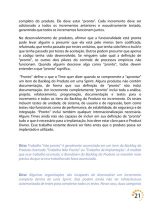 21
completo do produto. Ele deve estar “pronto”. Cada incremento deve ser
adicionado a todos os incrementos anteriores e exaustivamente testado,
garantindo que todos os incrementos funcionem juntos.
No desenvolvimento de produtos, afirmar que a funcionalidade está pronta
pode levar alguém a presumir que ela está pelo menos bem codificada,
refatorada, que tenha passado por testes unitários, que tenha sido feito o build e
que tenha passado por testes de aceitação. Outros podem presumir que apenas
o código tenha sido desenvolvido. Se ninguém sabe qual a definição de
“pronto”, os outros dois pilares do controle de processos empíricos não
funcionam. Quando alguém descreve algo como “pronto”, todos devem
entender o que “pronto” significa.
“Pronto” define o que o Time quer dizer quando se compromete a “aprontar”
um item de Backlog do Produto em uma Sprint. Alguns produtos não contêm
documentação, de forma que sua definição de “pronto” não inclui
documentação. Um incremento completamente “pronto” inclui toda a análise,
projeto, refatoramento, programação, documentação e testes para o
incremento e todos os itens do Backlog do Produto no incremento. Os testes
incluem testes de unidade, de sistema, de usuário e de regressão, bem como
testes não-funcionais como de performance, de estabilidade, de segurança e de
integração. “Pronto” inclui também qualquer internacionalização necessária.
Alguns Times ainda não são capazes de incluir em sua definição de “pronto”
tudo o que é necessário para a implantação. Isto deve estar claro para o Product
Owner. Esse trabalho restante deverá ser feito antes que o produto possa ser
implantado e utilizado.
Dica: Trabalho "não pronto" é geralmente acumulado em um item do Backlog do
Produto chamado "Trabalho Não Pronto" ou "Trabalho de Implantação". À medida
que esse trabalho acumula, o Burndown do Backlog do Produto se mantém mais
preciso do que se esse trabalho não fosse acumulado.
Dica: Algumas organizações são incapazes de desenvolver um incremento
completo dentro de uma Sprint. Elas podem ainda não ter infraestrutura
automatizada de testes para completar todos os testes. Nesse caso, duas categorias
 