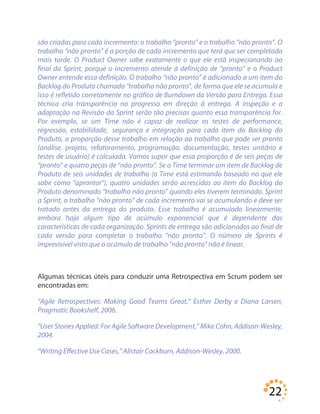 22
são criadas para cada incremento: o trabalho “pronto” e o trabalho “não pronto”. O
trabalho “não pronto” é a porção de cada incremento que terá que ser completada
mais tarde. O Product Owner sabe exatamente o que ele está inspecionando ao
final da Sprint, porque o incremento atende à definição de “pronto” e o Product
Owner entende essa definição. O trabalho “não pronto” é adicionado a um item do
Backlog do Produto chamado “trabalho não pronto”, de forma que ele se acumula e
isso é refletido corretamente no gráfico de Burndown da Versão para Entrega. Essa
técnica cria transparência no progresso em direção à entrega. A inspeção e a
adaptação na Revisão da Sprint serão tão precisas quanto essa transparência for.
Por exemplo, se um Time não é capaz de realizar os testes de performance,
regressão, estabilidade, segurança e integração para cada item do Backlog do
Produto, a proporção desse trabalho em relação ao trabalho que pode ser pronto
(análise, projeto, refatoramento, programação, documentação, testes unitário e
testes de usuário) é calculada. Vamos supor que essa proporção é de seis peças de
“pronto” e quatro peças de “não pronto”. Se o Time terminar um item de Backlog de
Produto de seis unidades de trabalho (o Time está estimando baseado no que ele
sabe como “aprontar”), quatro unidades serão acrescidas ao item do Backlog do
Produto denominado “trabalho não pronto” quando eles tiverem terminado. Sprint
a Sprint, o trabalho “não pronto” de cada incremento vai se acumulando e deve ser
tratado antes da entrega do produto. Esse trabalho é acumulado linearmente,
embora haja algum tipo de acúmulo exponencial que é dependente das
características de cada organização. Sprints de entrega são adicionados ao final de
cada versão para completar o trabalho “não pronto”. O número de Sprints é
imprevisível visto que o acúmulo de trabalho “não pronto” não é linear.
Algumas técnicas úteis para conduzir uma Retrospectiva em Scrum podem ser
encontradas em:
“Agile Retrospectives: Making Good Teams Great,” Esther Derby e Diana Larsen,
Pragmatic Bookshelf, 2006.
“User Stories Applied: For Agile Software Development,” Mike Cohn, Addison-Wesley,
2004.
“Writing Effective Use Cases,” Alistair Cockburn, Addison-Wesley, 2000.
 