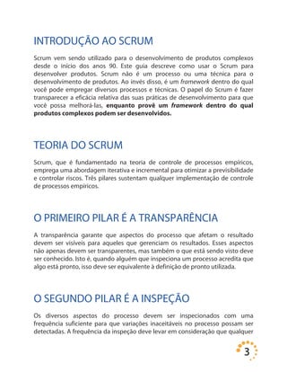 3
INTRODUÇÃO AO SCRUM
Scrum vem sendo utilizado para o desenvolvimento de produtos complexos
desde o início dos anos 90. Este guia descreve como usar o Scrum para
desenvolver produtos. Scrum não é um processo ou uma técnica para o
desenvolvimento de produtos. Ao invés disso, é um framework dentro do qual
você pode empregar diversos processos e técnicas. O papel do Scrum é fazer
transparecer a eficácia relativa das suas práticas de desenvolvimento para que
você possa melhorá-las, enquanto provê um framework dentro do qual
produtos complexos podem ser desenvolvidos.
TEORIA DO SCRUM
Scrum, que é fundamentado na teoria de controle de processos empíricos,
emprega uma abordagem iterativa e incremental para otimizar a previsibilidade
e controlar riscos. Três pilares sustentam qualquer implementação de controle
de processos empíricos.
O PRIMEIRO PILAR É A TRANSPARÊNCIA
A transparência garante que aspectos do processo que afetam o resultado
devem ser visíveis para aqueles que gerenciam os resultados. Esses aspectos
não apenas devem ser transparentes, mas também o que está sendo visto deve
ser conhecido. Isto é, quando alguém que inspeciona um processo acredita que
algo está pronto, isso deve ser equivalente à definição de pronto utilizada.
O SEGUNDO PILAR É A INSPEÇÃO
Os diversos aspectos do processo devem ser inspecionados com uma
frequência suficiente para que variações inaceitáveis no processo possam ser
detectadas. A frequência da inspeção deve levar em consideração que qualquer
 