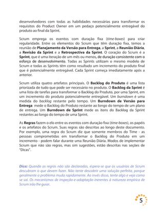 5
desenvolvedores com todas as habilidades necessárias para transformar os
requisitos do Product Owner em um pedaço potencialmente entregável do
produto ao final da Sprint.
Scrum emprega os eventos com duração fixa (time-boxes) para criar
regularidade. Entre os elementos do Scrum que têm duração fixa, temos a
reunião de Planejamento da Versão para Entrega, a Sprint, a Reunião Diária,
a Revisão da Sprint e a Retrospectiva da Sprint. O coração do Scrum é a
Sprint, que é uma iteração de um mês ou menos, de duração consistente com o
esforço de desenvolvimento. Todas as Sprints utilizam o mesmo modelo de
Scrum e todas as Sprints têm como resultado um incremento do produto final
que é potencialmente entregável. Cada Sprint começa imediatamente após a
anterior.
Scrum utiliza quatro artefatos principais. O Backlog do Produto é uma lista
priorizada de tudo que pode ser necessário no produto. O Backlog da Sprint é
uma lista de tarefas para transformar o Backlog do Produto, por uma Sprint, em
um incremento do produto potencialmente entregável. Um burndown é uma
medida do backlog restante pelo tempo. Um Burndown de Versão para
Entrega mede o Backlog do Produto restante ao longo do tempo de um plano
de entrega. Um Burndown de Sprint mede os itens do Backlog da Sprint
restantes ao longo do tempo de uma Sprint.
As Regras fazem o elo entre os eventos com duração fixa (time-boxes), os papéis
e os artefatos do Scrum. Suas regras são descritas ao longo deste documento.
Por exemplo, uma regra do Scrum diz que somente membros do Time - as
pessoas comprometidas em transformar o Backlog do Produto em um
incremento - podem falar durante uma Reunião Diária. Modos de implementar
Scrum que não são regras, mas sim sugestões, estão descritas nas seções de
"Dicas".
Dica: Quando as regras não são declaradas, espera-se que os usuários de Scrum
descubram o que devem fazer. Não tente descobrir uma solução perfeita, porque
geralmente o problema muda rapidamente. Ao invés disso, tente algo e veja como
se sai. Os mecanismos de inspeção-e-adaptação inerentes à natureza empírica de
Scrum irão lhe guiar.
 