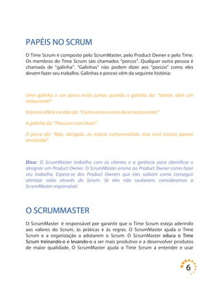 6
PAPÉIS NO SCRUM
O Time Scrum é composto pelo ScrumMaster, pelo Product Owner e pelo Time.
Os membros do Time Scrum são chamados “porcos”. Qualquer outra pessoa é
chamada de “galinha”. “Galinhas” não podem dizer aos “porcos” como eles
devem fazer seu trabalho. Galinhas e porcos vêm da seguinte história:
Uma galinha e um porco estão juntos quando a galinha diz: “Vamos abrir um
restaurante!”
O porco reflete e então diz: “Como seria o nome desse restaurante?”
A galinha diz: “Presunto com Ovos!”
O porco diz: “Não, obrigado, eu estaria comprometido, mas você estaria apenas
envolvida!”
Dica: O ScrumMaster trabalha com os clientes e a gerência para identificar e
designar um Product Owner. O ScrumMaster ensina ao Product Owner como fazer
seu trabalho. Espera-se dos Product Owners que eles saibam como conseguir
otimizar valor através do Scrum. Se eles não souberem, consideramos o
ScrumMaster responsável.
O SCRUMMASTER
O ScrumMaster é responsável por garantir que o Time Scrum esteja aderindo
aos valores do Scrum, às práticas e às regras. O ScrumMaster ajuda o Time
Scrum e a organização a adotarem o Scrum. O ScrumMaster educa o Time
Scrum treinando-o e levando-o a ser mais produtivo e a desenvolver produtos
de maior qualidade. O ScrumMaster ajuda o Time Scrum a entender e usar
 