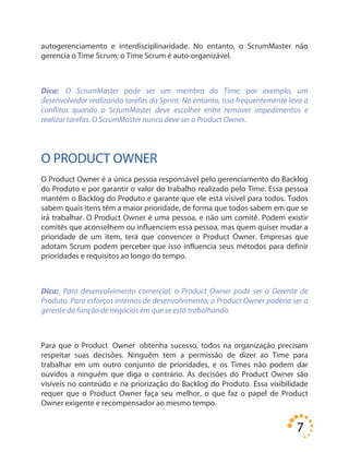 7
autogerenciamento e interdisciplinaridade. No entanto, o ScrumMaster não
gerencia o Time Scrum; o Time Scrum é auto-organizável.
Dica: O ScrumMaster pode ser um membro do Time; por exemplo, um
desenvolvedor realizando tarefas da Sprint. No entanto, isso frequentemente leva a
conflitos quando o ScrumMaster deve escolher entre remover impedimentos e
realizar tarefas. O ScrumMaster nunca deve ser o Product Owner.
O PRODUCT OWNER
O Product Owner é a única pessoa responsável pelo gerenciamento do Backlog
do Produto e por garantir o valor do trabalho realizado pelo Time. Essa pessoa
mantém o Backlog do Produto e garante que ele está visível para todos. Todos
sabem quais itens têm a maior prioridade, de forma que todos sabem em que se
irá trabalhar. O Product Owner é uma pessoa, e não um comitê. Podem existir
comitês que aconselhem ou influenciem essa pessoa, mas quem quiser mudar a
prioridade de um item, terá que convencer o Product Owner. Empresas que
adotam Scrum podem perceber que isso influencia seus métodos para definir
prioridades e requisitos ao longo do tempo.
Dica: Para desenvolvimento comercial, o Product Owner pode ser o Gerente de
Produto. Para esforços internos de desenvolvimento, o Product Owner poderia ser o
gerente da função de negócios em que se está trabalhando.
Para que o Product Owner obtenha sucesso, todos na organização precisam
respeitar suas decisões. Ninguém tem a permissão de dizer ao Time para
trabalhar em um outro conjunto de prioridades, e os Times não podem dar
ouvidos a ninguém que diga o contrário. As decisões do Product Owner são
visíveis no conteúdo e na priorização do Backlog do Produto. Essa visibilidade
requer que o Product Owner faça seu melhor, o que faz o papel de Product
Owner exigente e recompensador ao mesmo tempo.
 